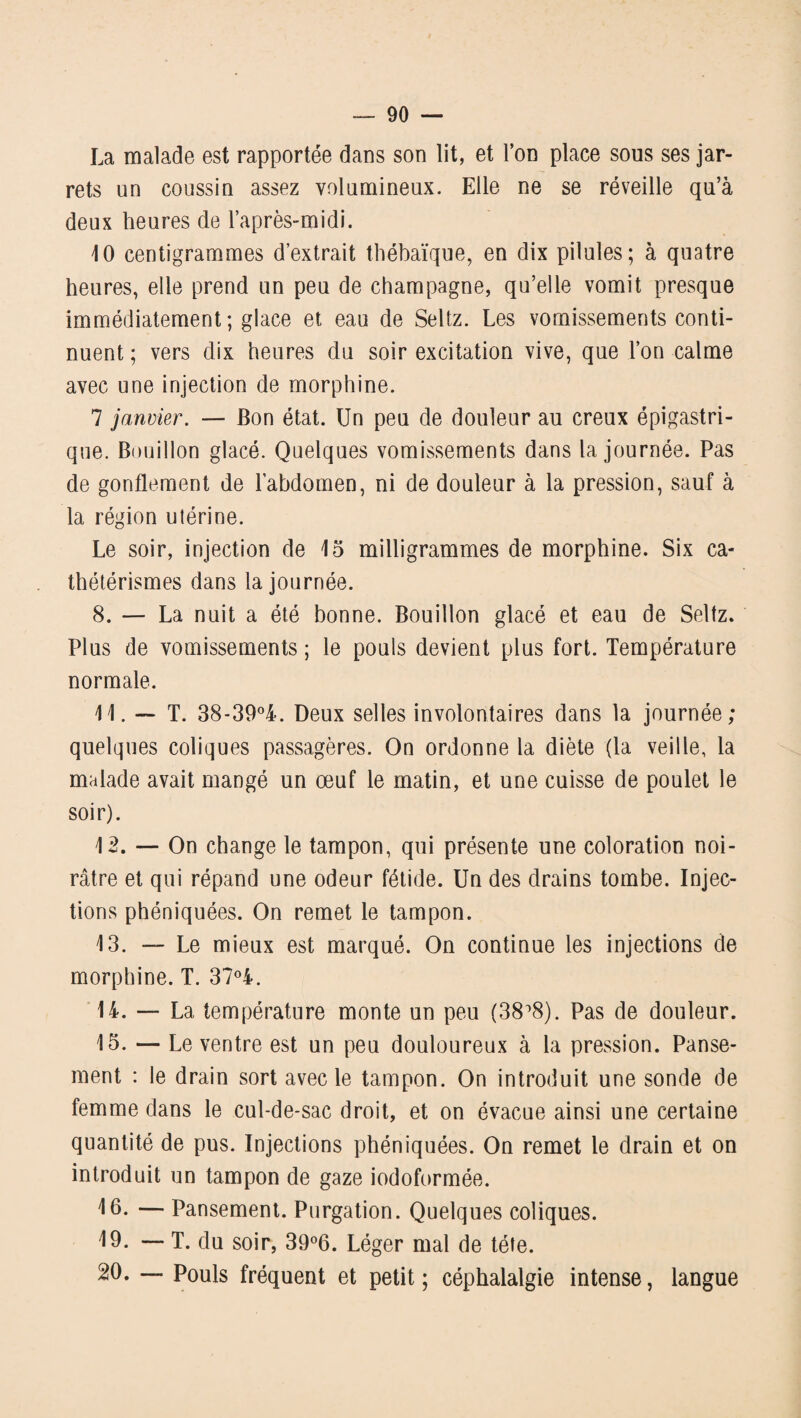 La malade est rapportée dans son lit, et l’on place sous ses jar¬ rets un coussin assez volumineux. Elle ne se réveille qu’à deux heures de l’après-midi. 10 centigrammes d’extrait thébaïque, en dix pilules; à quatre heures, elle prend un peu de champagne, qu’elle vomit presque immédiatement ; glace et eau de Seltz. Les vomissements conti¬ nuent ; vers dix heures du soir excitation vive, que l’on calme avec une injection de morphine. 7 janvier. — Bon état. Un peu de douleur au creux épigastri¬ que. Bouillon glacé. Quelques vomissements dans la journée. Pas de gonflement de l’abdomen, ni de douleur à la pression, sauf à la région utérine. Le soir, injection de 15 milligrammes de morphine. Six ca¬ thétérismes dans la journée. 8. — La nuit a été bonne. Bouillon glacé et eau de Seltz. Plus de vomissements ; le pouls devient plus fort. Température normale. 11. — T. 38-39°4. Deux selles involontaires dans la journée; quelques coliques passagères. On ordonne la diète (la veille, la malade avait mangé un œuf le matin, et une cuisse de poulet le soir). 12. — On change le tampon, qui présente une coloration noi¬ râtre et qui répand une odeur fétide. Un des drains tombe. Injec¬ tions phéniquées. On remet le tampon. 13. — Le mieux est marqué. On continue les injections de morphine. T. 37°A. 14. — La température monte un peu (38°8). Pas de douleur. 15. — Le ventre est un peu douloureux à la pression. Panse¬ ment : le drain sort avec le tampon. On introduit une sonde de femme dans le cul-de-sac droit, et on évacue ainsi une certaine quantité de pus. Injections phéniquées. On remet le drain et on introduit un tampon de gaze iodoformée. 10- — Pansement. Purgation. Quelques coliques. 19. — T. du soir, 39°6. Léger mal de tête. 20. — Pouls fréquent et petit ; céphalalgie intense, langue