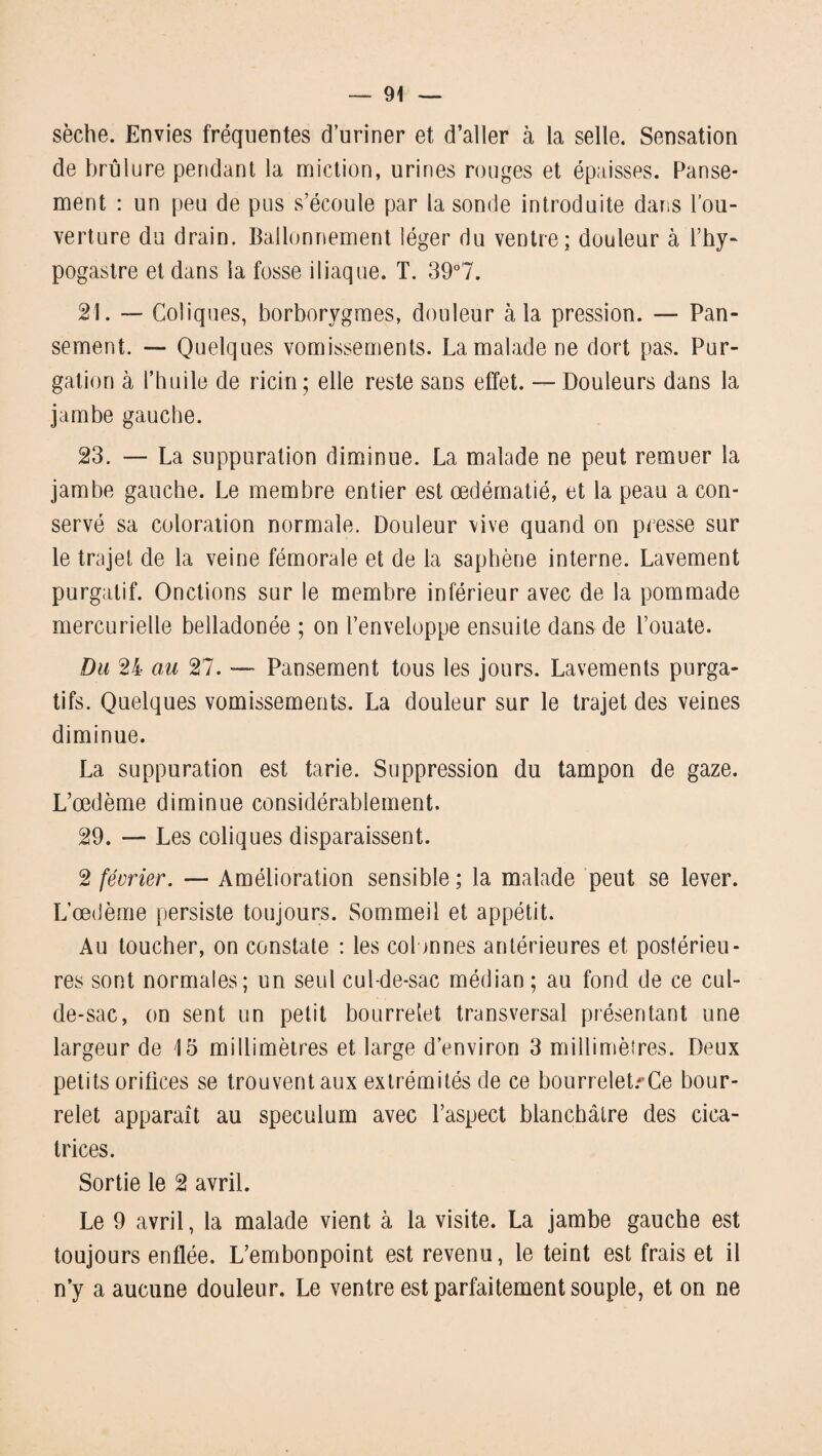 sèche. Envies fréquentes d’uriner et d’aller à la selle. Sensation de brûlure pendant la miction, urines rouges et épaisses. Panse¬ ment : un peu de pus s’écoule par la sonde introduite dans l’ou¬ verture du drain. Ballonnement léger du ventre; douleur à l’hy- pogastre et dans la fosse iliaque. T. 39°7. 21. — Coliques, borborygmes, douleur à la pression. — Pan¬ sement. — Quelques vomissements. La malade ne dort pas. Pur¬ gation à l’huile de ricin; elle reste sans effet. — Douleurs dans la jambe gauche. 23. — La suppuration diminue. La malade ne peut remuer la jambe gauche. Le membre entier est œdématié, et la peau a con¬ servé sa coloration normale. Douleur vive quand on presse sur le trajet de la veine fémorale et de la saphène interne. Lavement purgatif. Onctions sur le membre inférieur avec de la pommade mercurielle belladonée ; on l’enveloppe ensuite dans de l’ouate. Du 24 au 27. — Pansement tous les jours. Lavements purga¬ tifs. Quelques vomissements. La douleur sur le trajet des veines diminue. La suppuration est tarie. Suppression du tampon de gaze. L’œdème diminue considérablement. 29. — Les coliques disparaissent. 2 février. — Amélioration sensible ; la malade peut se lever. L’œdème persiste toujours. Sommeil et appétit. Au toucher, on constate : les colonnes antérieures et postérieu¬ res sont normales; un seul cul-de-sac médian; au fond de ce cul- de-sac, on sent un petit bourrelet transversal présentant une largeur de 15 millimètres et large d’environ 3 millimètres. Deux petits orifices se trouvent aux extrémités de ce bourrelets Ce bour¬ relet apparaît au spéculum avec l’aspect blanchâtre des cica¬ trices. Sortie le 2 avril. Le 9 avril, la malade vient à la visite. La jambe gauche est toujours enflée. L’embonpoint est revenu, le teint est frais et il n’y a aucune douleur. Le ventre est parfaitement souple, et on ne