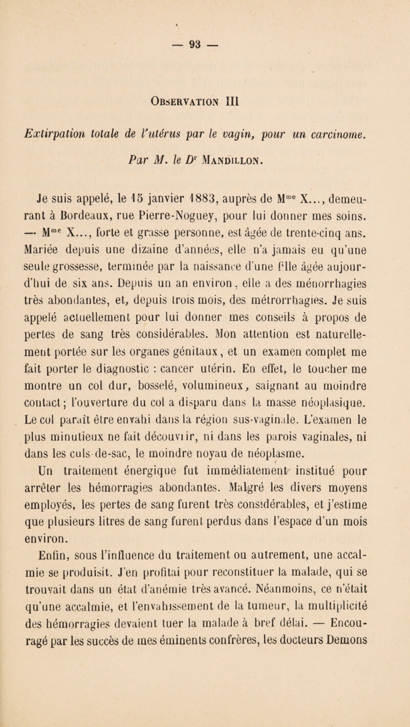 Observation III Extirpation totale de Vutérus par le vagin, pour un carcinome. Par M. le Dl Mandillon. Je suis appelé, le 15 janvier 1883, auprès de Mme X..., demeu¬ rant à Bordeaux, rue Pierre-Noguey, pour lui donner mes soins. — Mme X..., forte et grasse personne, est âgée de trente-cinq ans. Mariée depuis une dizaine d’années, elle n’a jamais eu qu’une seule grossesse, terminée par la naissance d’une Plie âgée aujour¬ d’hui de six ans. Depuis un an environ, eile a des ménorrhagies très abondantes, et, depuis trois mois, des métrorrhagies. Je suis appelé actuellement pour lui donner mes conseils à propos de pertes de sang très considérables. Mon attention est naturelle¬ ment portée sur les organes génitaux, et un examen complet me fait porter le diagnostic : cancer utérin. En effet, le toucher me montre un col dur, bosselé, volumineux, saignant au moindre contact; l’ouverture du col a disparu dans la masse néoplasique. Le col parait être envahi dans la région sus-vaginale. L’examen le plus minutieux ne fait découviir, ni dans les parois vaginales, ni dans les culs-de-sac, le moindre noyau de néoplasme. Un traitement énergique fut immédiatement institué pour arrêter les hémorragies abondantes. Malgré les divers moyens employés, les pertes de sang furent très considérables, et j’estime que plusieurs litres de sang furent perdus dans l’espace d’un mois environ. Enfin, sous l’influence du traitement ou autrement, une accal¬ mie se produisit. J’en profitai pour reconstituer la malade, qui se trouvait dans un état d’anémie très avancé. Néanmoins, ce n’était qu’une accalmie, et l’envahissement de la tumeur, la multiplicité des hémorragies devaient tuer la malade à bref délai. — Encou¬ ragé par les succès de mes éminents confrères, les docteurs Démons