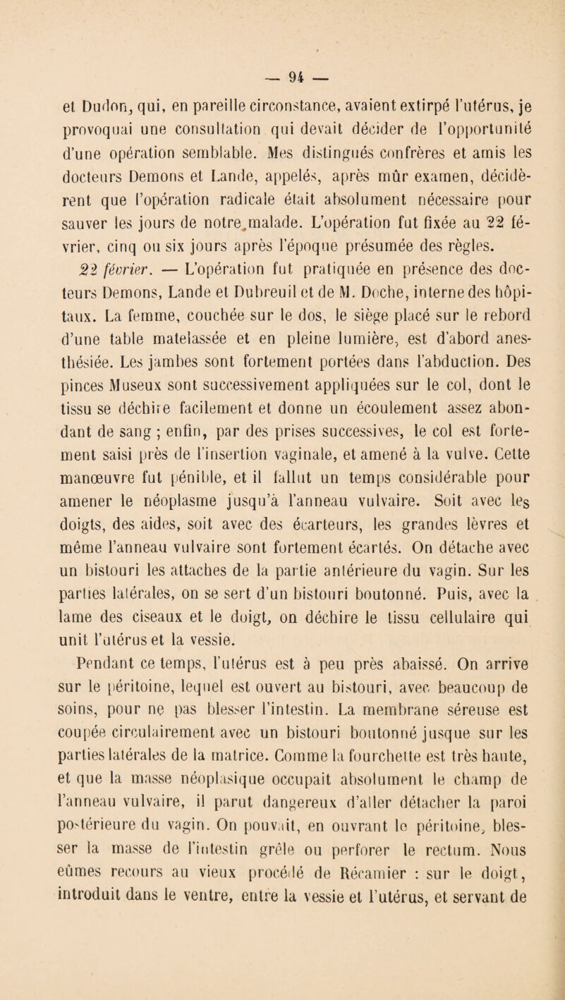 et Dudon, qui, en pareille circonstance, avaient extirpé l’utérus, je provoquai une consultation qui devait décider de l’opportunité d’une opération semblable. Mes distingués confrères et amis les docteurs Démons et Lande, appelés, après mûr examen, décidè¬ rent que l’opération radicale était absolument nécessaire pour sauver les jours de notre,,malade. L’opération fut fixée au 22 fé¬ vrier, cinq ou six jours après l’époque présumée des règles. 22 février. — L’opération fut pratiquée en présence des doc¬ teurs Démons, Lande et Dubreuil et de M. Doche, interne des hôpi¬ taux. La femme, couchée sur le dos, le siège placé sur le rebord d’une table matelassée et en pleine lumière, est d’abord anes¬ thésiée. Les jambes sont fortement portées dans l’abduction. Des pinces Museux sont successivement appliquées sur le col, dont le tissu se déchire facilement et donne un écoulement assez abon¬ dant de sang ; enfin, par des prises successives, le col est forte¬ ment saisi près de l’insertion vaginale, et amené à la vulve. Cette manœuvre fut pénible, et il fallut un temps considérable pour amener le néoplasme jusqu’à l’anneau vulvaire. Soit avec les doigts, des aides, soit avec des écarteurs, les grandes lèvres et même l’anneau vulvaire sont fortement écartés. On détache avec un bistouri les attaches de la partie antérieure du vagin. Sur les parties latérales, on se sert d’un bistouri boutonné. Puis, avec la lame des ciseaux et le doigt, on déchire le tissu cellulaire qui unit l’utérus et la vessie. Pendant ce temps, l’utérus est à peu près abaissé. On arrive sur le péritoine, lequel est ouvert au bistouri, avec beaucoup de soins, pour ne pas blesser l’intestin. La membrane séreuse est coupée circulairement avec un bistouri boutonné jusque sur les parties latérales de la matrice. Comme la fourchette est très haute, et que la masse néoplasique occupait absolument le champ de l’anneau vulvaire, il parut dangereux d’aller détacher la paroi postérieure du vagin. On pouvait, en ouvrant le péritoine, bles¬ ser la masse de l’intestin grêle ou perforer le rectum. Nous eûmes recours au vieux procédé de Récamier : sur le doigt, introduit dans le ventre, entre la vessie et l’utérus, et servant de