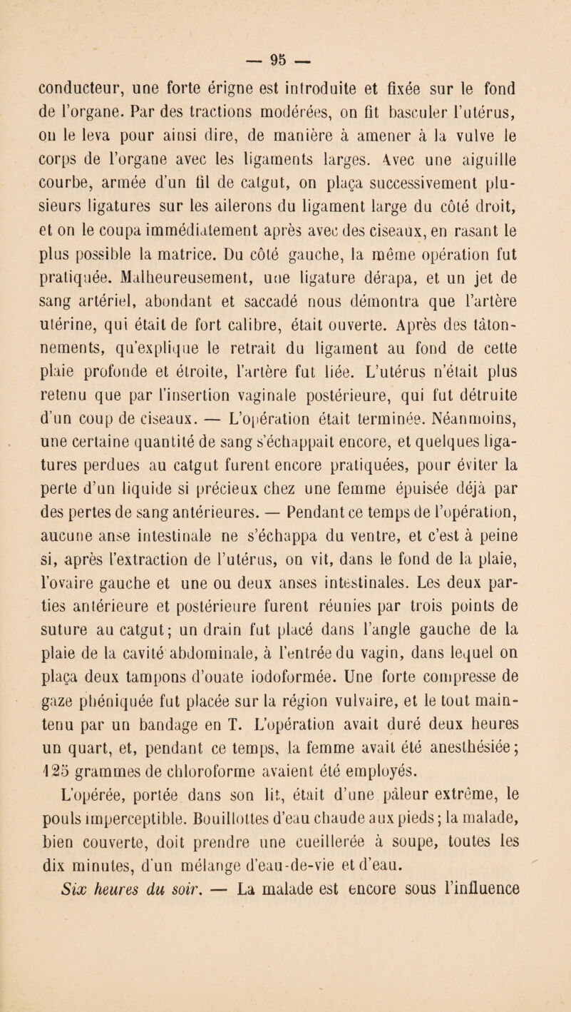 conducteur, une forte érigne est introduite et fixée sur le fond de l’organe. Par des tractions modérées, on fit basculer l’utérus, on le leva pour ainsi dire, de manière à amener à la vulve le corps de l’organe avec les ligaments larges. 4vec une aiguille courbe, armée d’un fil de catgut, on plaça successivement plu¬ sieurs ligatures sur les ailerons du ligament large du côté droit, et on le coupa immédiatement après avec des ciseaux, en rasant le plus possible la matrice. Du côté gauche, la même opération fut pratiquée. Malheureusement, une ligature dérapa, et un jet de sang artériel, abondant et saccadé nous démontra que l’artère utérine, qui était de fort calibre, était ouverte. Après des tâton¬ nements, qu’explique le retrait du ligament au fond de cette plaie profonde et étroite, l’artère fut liée. L’utérus n’élait plus retenu que par l’insertion vaginale postérieure, qui fut détruite d’un coup de ciseaux. — L’opération était terminée. Néanmoins, une certaine quantité de sang s’échappait encore, et quelques liga¬ tures perdues au catgut furent encore pratiquées, pour éviter la perte d’un liquide si précieux chez une femme épuisée déjà par des pertes de sang antérieures. — Pendant ce temps de l’opération, aucune anse intestinale ne s’échappa du ventre, et c’est à peine si, après l’extraction de l’utérus, on vit, dans le fond de la plaie, l’ovaire gauche et une ou deux anses intestinales. Les deux par¬ ties antérieure et postérieure furent réunies par trois points de suture au catgut; un drain fut placé dans l’angle gauche de la plaie de la cavité abdominale, à l’entrée du vagin, dans lequel on plaça deux tampons d’ouate iodoformée. Une forte compresse de gaze phéniquée fut placée sur la région vulvaire, et le tout main¬ tenu par un bandage en T. L’opération avait duré deux heures un quart, et, pendant ce temps, la femme avait été anesthésiée; L25 grammes de chloroforme avaient été employés. L’opérée, portée dans son lit, était d’une pâleur extrême, le pouls imperceptible. Bouillottes d’eau chaude aux pieds ; la malade, bien couverte, doit prendre une cueillerée à soupe, toutes les dix minutes, d'un mélange d’eau-de-vie et d’eau. Six heures du soir. — La malade est encore sous l’influence