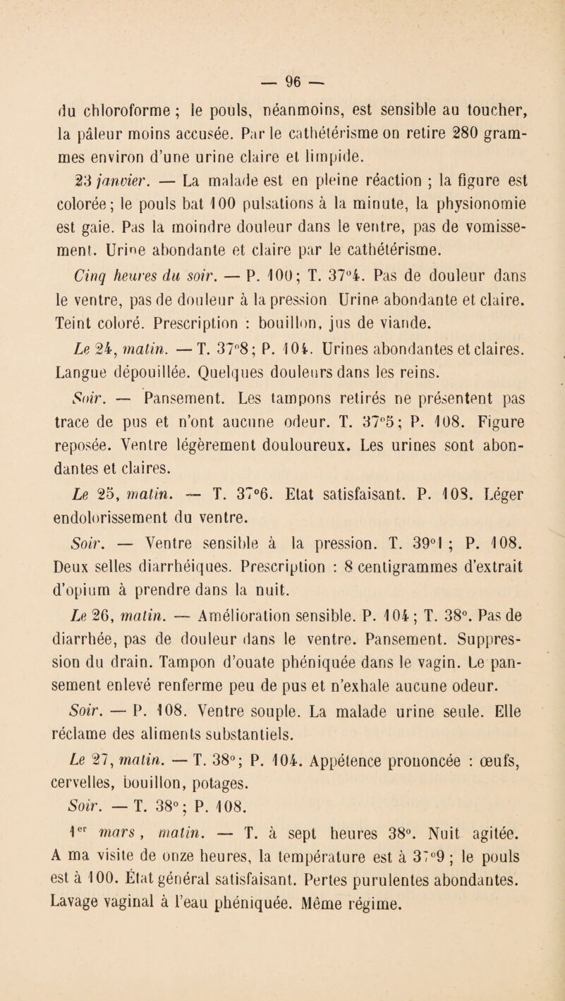 du chloroforme ; le pouls, néanmoins, est sensible au toucher, la pâleur moins accusée. Parle cathétérisme on retire 280 gram¬ mes environ d’une urine claire et limpide. 23 janvier. — La malade est en pleine réaction ; la figure est colorée; le pouls bat 100 pulsations à la minute, la physionomie est gaie. Pas la moindre douleur dans le ventre, pas de vomisse¬ ment. Urine abondante et claire par le cathétérisme. Cinq heures du soir. — P. 100; T. 37°4. Pas de douleur dans le ventre, pas de douleur à la pression Urine abondante et claire. Teint coloré. Prescription : bouillon, jus de viande. Le 24, matin. — T. 37°8; P. 104. Urines abondantes et claires. Langue dépouillée. Quelques douleurs dans les reins. Soir. — Pansement. Les tampons retirés ne présentent pas trace de pus et n’ont aucune odeur. T. 37°5; P. 108. Figure reposée. Ventre légèrement douloureux. Les urines sont abon¬ dantes et claires. Le 25, matin. — T. 37°6. Etat satisfaisant. P. 10S. Léger endolorissement du ventre. Soir. — Ventre sensible à la pression. T. 39°1 ; P. 108. Deux selles diarrhéiques. Prescription : 8 centigrammes d’extrait d’opium à prendre dans la nuit. Le 26, matin. — Amélioration sensible. P. 104 ; T. 38°. Pas de diarrhée, pas de douleur dans le ventre. Pansement. Suppres¬ sion du drain. Tampon d’ouate phéniquée dans le vagin. Le pan¬ sement enlevé renferme peu de pus et n’exhale aucune odeur. Soir. — P. 108. Ventre souple. La malade urine seule. Elle réclame des aliments substantiels. Le 27, matin. — T. 38°; P. 104. Appétence prononcée : œufs, cervelles, bouillon, potages. Soir. — T. 38° ; P. 108. 1er mars, matin. — T. à sept heures 38°. Nuit agitée. A ma visite de onze heures, la température est à 37°9 ; le pouls est à 100. État général satisfaisant. Pertes purulentes abondantes. Lavage vaginal à l’eau phéniquée. Même régime.