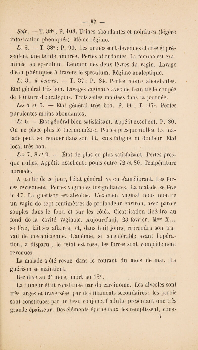 Soir. — T. 38°; P. 108. Urines abondantes et noirâtres (légère intoxication phéniquée). Même régime. Le 2. — T. 38° ; P. 90. Les urines sont devenues claires et pré¬ sentent une teinte ambrée. Pertes abondantes. La femme est exa¬ minée au spéculum. Réunion des deux lèvres du vagin. Lavage d’eau phéniquëe à travers le spéculum. Régime analeptique. Le 3, 4 heures. — T. 37; P. 84. Pertes moins abondantes. État général très bon. Lavages vaginaux avec de l’eau tiède coupée de teinture d’eucalyptus. Trois selles moulées dans la journée. Les 4 et 5. — Etat général très bon. P. 90; T. 37°*. Pertes purulentes moins abondantes. Le 6. — Etat général bien satisfaisant. Appétit excellent. P. 80. On ne place plus le thermomètre. Pertes presque nulles. La ma¬ lade peut se remuer dans son lit, sans fatigue ni douleur. Etat local très bon. Les 7, 8 et 9. — État de plus en plus satisfaisant. Pertes pres¬ que nulles. Appétit excellent; pouls entre 12 et 80. Température normale. A partir de ce jour, l’état général va en s’améliorant. Les for¬ ces reviennent. Pertes vaginales insignifiantes. La malade se lève le 17. La guérison est absolue. L’examen vaginal nous montre un vagin de sept centimètres de profondeur environ, avec parois souples dans le fond et sur les côtés. Cicatrisation linéaire au fond de la cavité vaginale. Aujourd’hui, 23 février, MQie X... se lève, fait ses affaires, et, dans huit jours, reprendra son tra¬ vail de mécanicienne. L’anémie, si considérable avant l’opéra¬ tion, a disparu ; le teint est rosé, les forces sont complètement revenues. La malade a été revue dans le courant du mois de mai. La guérison se maintient. Récidive au 6e mois, mort au 12e. La tumeur était constituée par du carcinome. Les alvéoles sont très larges et traversées par des filaments secondaires; les parois sont constituées par un tissu conjonctif adulte présentant une très grande épaisseur. Des éléments épithéliaux les remplissent, cons- 7