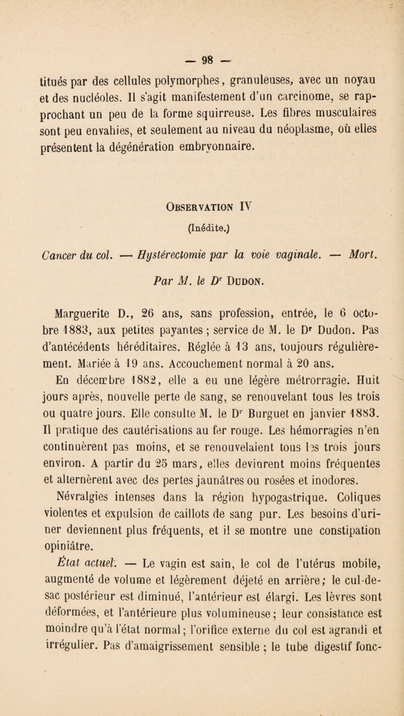 titués par des cellules polymorphes, granuleuses, avec un noyau et des nucléoles. Il s’agit manifestement d’un carcinome, se rap¬ prochant un peu de la forme squirreuse. Les fibres musculaires sont peu envahies, et seulement au niveau du néoplasme, où elles présentent la dégénération embryonnaire. Observation IV (Inédite.) Cancer du col. — Hystérectomie par la voie vaginale. — Mort. Par M. le Dr Dudon. Marguerite D., 26 ans, sans profession, entrée, le 6 octo¬ bre 1883, aux petites payantes ; service de M. le Dr Dudon. Pas d’antécédents héréditaires. Réglée à 13 ans, toujours régulière¬ ment. Mariée à 19 ans. Accouchement normal à 20 ans. En décembre 1882, elle a eu une légère métrorragie. Huit jours après, nouvelle perte de sang, se renouvelant tous les trois ou quatre jours. Elle consulte M. le Dr Burguet en janvier 1883. Il pratique des cautérisations au fer rouge. Les hémorragies n’en continuèrent pas moins, et se renouvelaient tous les trois jours environ. A partir du 25 mars, elles devinrent moins fréquentes et alternèrent avec des pertes jaunâtres ou rosées et inodores. Névralgies intenses dans la région hypogastrique. Coliques violentes et expulsion de caillots de sang pur. Les besoins d’uri¬ ner deviennent plus fréquents, et il se montre une constipation opiniâtre. État actuel. — Le vagin est sain, le col de l’utérus mobile, augmenté de volume et légèrement déjeté en arrière; le cul-de- sac postérieur est diminué, l’antérieur est élargi. Les lèvres sont déformées, et l’antérieure plus volumineuse; leur consistance est moindre qu’à l’état normal; l'orifice externe du col est agrandi et irrégulier. Pas d’amaigrissement sensible ; le tube digestif fonc-