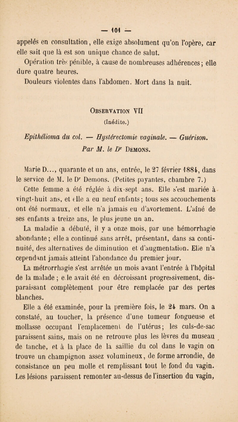 appelés en consultation, elle exige absolument qu’on l’opère, car elle sait que là est son unique chance de salut. Opération très pénible, à cause de nombreuses adhérences; elle dure quatre heures. Douleurs violentes dans l’abdomen. Mort dans la nuit. Observation VII (Inédite.) Epithélioma du col. — Eystérectomie vaginale. — Guérison. Par M. le Dr Démons. Marie D..., quarante et un ans, entrée, le 27 février 1884, dans le service de M. le Dr Démons. (Petites payantes, chambre 7.) Cette femme a élé réglée à dix-sept ans. Elle s’est mariée à vingt-huit ans, et elle a eu neuf enfants; tous ses accouchements ont été normaux, et elle n’a jamais eu d’avortement. L’aîné de ses enfants a treize ans, le plus jeune un an. La maladie a débuté, il y a onze mois, par une hémorrhagie abondante; elle a continué sans arrêt, présentant, dans sa conti¬ nuité, des alternatives de diminution et d’augmentation. Elle n’a cependant jamais atteint l’abondance du premier jour. La métrorrhagie s’est arrêtée un mois avant l’entrée à l’hôpital de la malade ; e le avait été en décroissant progressivement, dis¬ paraissant complètement pour être remplacée par des pertes blanches. Elle a été examinée, pour la première fois, le 24 mars. On a constaté, au toucher, la présence d’une tumeur fongueuse et mollasse occupant l’emplacement de l’utérus; les culs-de-sac paraissent sains, mais on ne retrouve plus les lèvres du museau de tanche, et à la place de la saillie du col dans le vagin on trouve un champignon assez volumineux, de forme arrondie, de consistance un peu molle et remplissant tout le fond du vagin. Les lésions paraissent remonter au-dessus de l’insertion du vagin,