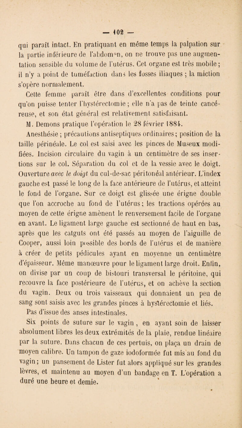 — *02 — qui paraît intact. En pratiquant en même temps la palpation sur la partie inférieure de l’abdomûn, on ne trouve pas une augmen¬ tation sensible du volume de l’utérus. Cet organe est très mobile; il n’y a point de tuméfaction dans les fosses iliaques ; la miction s’opère normalement. Cette femme paraît être dans d’excellentes conditions pour qu’on puisse tenter l’hystérectomie ; elle n'a pas de teinte cancé¬ reuse, et son état général est relativement satisfaisant. M. Démons pratique l’opération le 28 février 1884. Anesthésie ; précautions antiseptiques ordinaires; position de la taille périnéale. Le col est saisi avec les pinces de Museux modi¬ fiées. incision circulaire du vagin à un centimètre de ses inser¬ tions sur le col. Séparation du col et de la vessie avec le doigt. Ouverture avec le doigt du cul-de-sac péritonéal antérieur. L’index gauche est passé le long de la face antérieure de l’utérus, et atteint le fond de l’organe. Sur ce doigt est glissée une érigne double que l’on accroche au fond de l’utérus ; les tractions opérées au moyen de cette érigne amènent le renversement facile de l’organe en avant. Le ligament large gauche est sectionné de haut en bas, après que les catguts ont été passés au moyen de l’aiguille de Gooper, aussi loin possible des bords de l’utérus et de manière à créer de petits pédicules ayant en moyenne un centimètre d’épaisseur. Même manœuvre pour le ligament large droit. Enfin, on divise par un coup de bistouri transversal le péritoine, qui recouvre la face postérieure de l’utérus, et on achève la section du vagin. Deux ou trois vaisseaux qui donnaient un peu de sang sont saisis avec les grandes pinces à hystérectomie et liés. Pas d’issue des anses intestinales. Six points de suture sur le vagin , en ayant soin de laisser absolument libres les deux extrémités de la plaie, rendue linéaire par la suture. Dans chacun de ces pertuis, on plaça un drain de moyen calibre. Un tampon de gaze iodoformée fut mis au fond du vagin; un pansement de Lister fut alors appliqué sur les grandes lèvres, et maintenu au moyen d’un bandage en T. L’opération a duré une heure et demie.