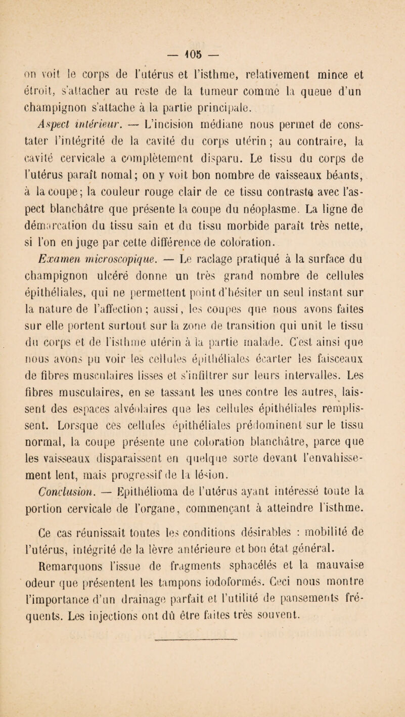 on voit le corps de l’utérus et l’isthme, relativement mince et étroit, s’attacher au reste de la tumeur comme la queue d’un champignon s’attache à la partie principale. Aspect intérieur. — L’incision médiane nous permet de cons¬ tater l’intégrité de la cavité du corps utérin ; au contraire, la cavité cervicale a complètement disparu. Le tissu du corps de l’utérus paraît nomal; on y voit bon nombre de vaisseaux béants, à la coupe; la couleur rouge clair de ce tissu contraste avec l’as¬ pect blanchâtre que présente la coupe du néoplasme. La ligne de démarcation du tissu sain et du tissu morbide paraît très nette, si l’on en juge par cette différence de coloration. Examen microscopique. — Le raclage pratiqué à la surface du champignon ulcéré donne un très grand nombre de cellules épithéliales, qui ne permettent point d’hésiter un seul instant sur la nature de l’affection; aussi, les coupes que nous avons faites sur elle portent surtout sur la zone de transition qui unit le tissu du corps et de l’isthme utérin à la partie malade. C'est ainsi que nous avons pu voir les cellules épithéliales écarter les faisceaux de fibres musculaires lisses et s’infiltrer sur leurs intervalles. Les fibres musculaires, en se tassant les unes contre les autres, lais- * sent des espaces alvéolaires que les cellules épithéliales remplis¬ sent. Lorsque ces cellules épithéliales prédominent sur le tissu normal, la coupe présente une coloration blanchâtre, parce que les vaisseaux disparaissent en quelque sorte devant l’envahisse¬ ment lent, mais progressif de la lé-don. Conclusion. — Epithélioma de l’utérus ayant intéressé toute la portion cervicale de l’organe, commençant à atteindre l’isthme. Ce cas réunissait toutes les conditions désirables : mobilité de l’utérus, intégrité de la lèvre antérieure et bon état général. Remarquons l’issue de fragments sphacélés et la mauvaise odeur que présentent les tampons iodoformés. Ceci nous montre l’importance d’un drainage parfait et futilité de pansements fré¬ quents. Les injections ont dû être faites très souvent.