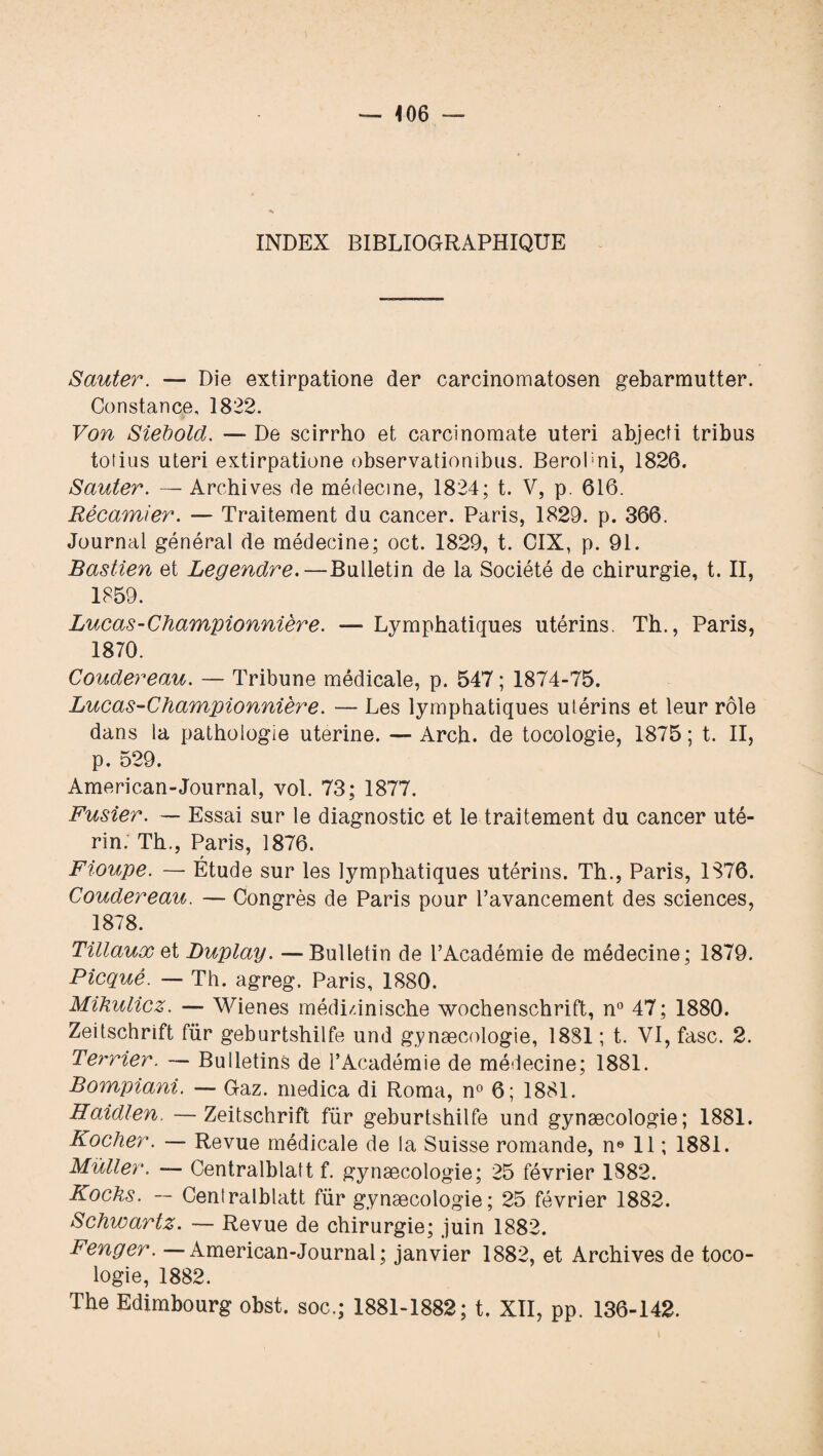 INDEX BIBLIOGRAPHIQUE Sauter. — Die extirpatione der carcinomatosen gebarmutter. Constance, 1822. Von Siehold. —■ De scirrho et carcînomate uteri abjecti tribus tolius uteri extirpatione observationibus. Berohni, 1826. Sauter. — Archives de médecine, 1824; t. V, p. 616. Récamier. — Traitement du cancer. Paris, 1829. p. 366. Journal général de médecine; oct. 1829, t. CIX, p. 91. Bastien et Legendre.—Bulletin de la Société de chirurgie, t. II, 1859. Lucas-Championnière. — Lymphatiques utérins. Th., Paris, 1870. Coudereau. — Tribune médicale, p. 547 ; 1874-75. Lucas-Championnière. — Les lymphatiques utérins et leur rôle dans la pathologie uterine. — Arch. de tocologie, 1875 ; t. II, p. 529. American-Journal, vol. 73; 1877. Fusier. — Essai sur le diagnostic et le traitement du cancer uté¬ rin. Th., Paris, 1876. Fioupe. — Étude sur les lymphatiques utérins. Th., Paris, 1876. Coudereau. — Congrès de Paris pour l’avancement des sciences, 1878. Tülaux et Luplay. —Bulletin de l’Académie de médecine; 1879. Picquê. — Th. agreg. Paris, 1880. Mihulicz. — Wienes médi/.inische Wochenschrift, n° 47; 1880. Zeitschrift für geburtshilfe und gynæcologie, 1881 ; t. VI, fasc. 2. Te?'rier. — Bulletins de l’Académie de médecine; 1881. Bompiani. — Gaz. medica di Roma, n° 6; 1881. Haidlen —Zeitschrift für geburtshilfe und gynæcologie; 1881. Koclier. — Revue médicale de la Suisse romande, n® 11 ; 1881. Muller. — Centralblatt f. gynæcologie; 25 février 1882. Kochs. — Centralblatt für gynæcologie; 25 février 1882. Schwartz. — Revue de chirurgie; juin 1882. Fenger. —American-Journal; janvier 1882, et Archives de toco¬ logie, 1882. The Edimbourg obst. soc.; 1881-1882; t. XII, pp. 136-142.