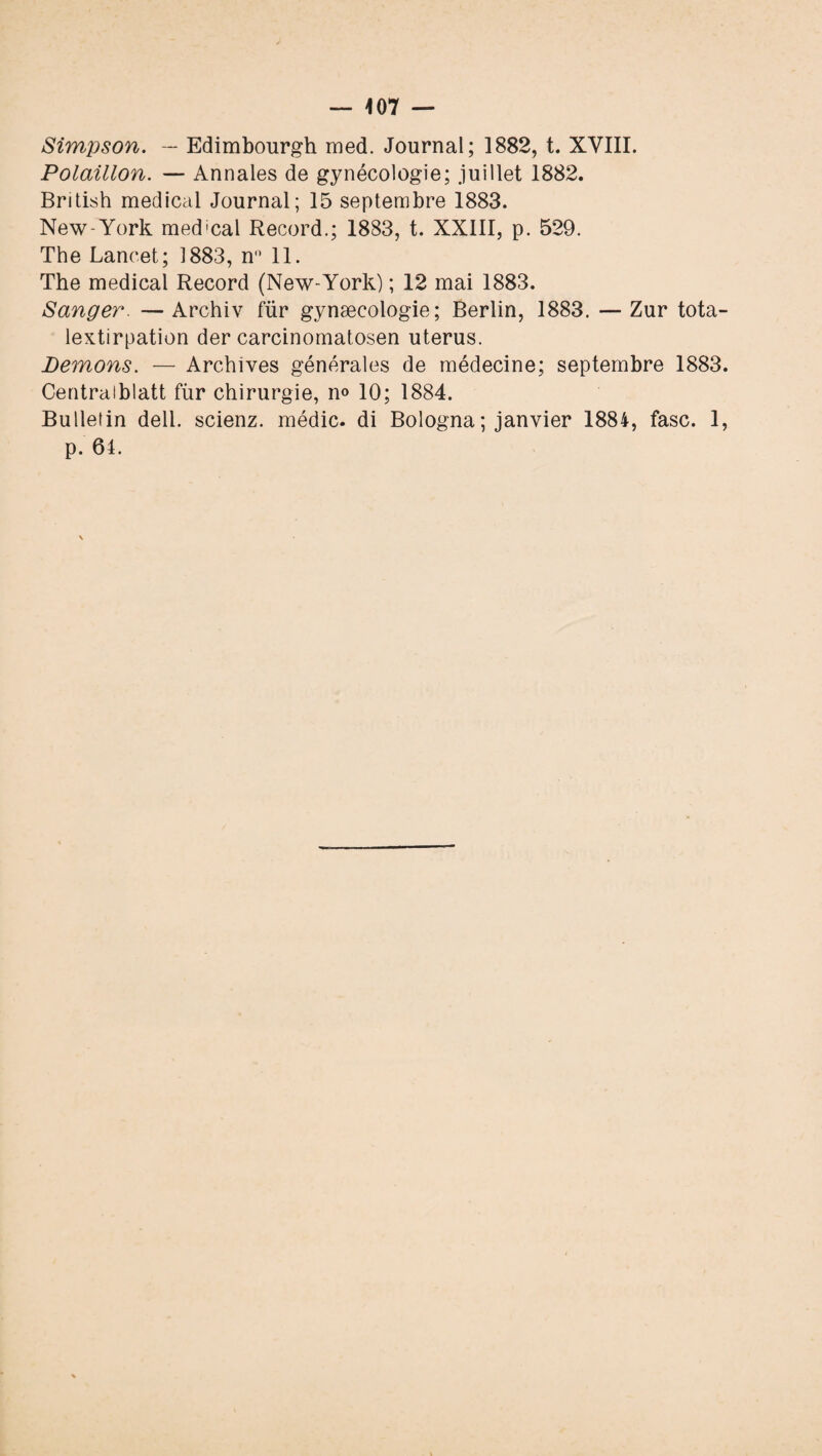 — 407 — Simpson. — Edimbourgh med. Journal; 1882, t. XVIII. Polaillon. — Annales de gynécologie; juillet 1882. British medical Journal; 15 septembre 1883. New-York med!cal Record.; 1883, t. XXIII, p. 529. The Lancet; 1883, n° 11. The medical Record (New-York) ; 12 mai 1883. Sanger. — Archiv fur gynæcologie; Berlin, 1883. — Zur tota- lextirpation der carcinomatosen utérus. Bernons. — Archives générales de médecine; septembre 1883. Centraiblatt fùr chirurgie, n» 10; 1884. Bulletin dell. scienz. médic. di Bologna ; janvier 1884, fasc. 1, p. 61.