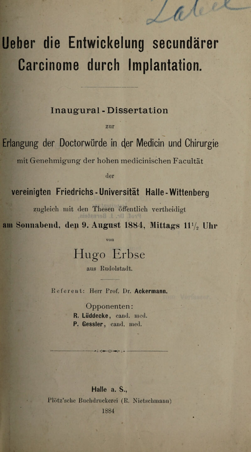 Ueber die Entwickelung secundärer Carcinome durch Implantation. Inaugural - Dissertation zur Erlangung der Doctorwürde in der Medicin und Chirurgie mit Genehmigung der hohen medicinischen Facultät der vereinigten Friedrichs-Universität Halle-Wittenberg zugleich mit den Thesen öffentlich vertheidigt, am Sonnabend, den 9. August 18S4, Mittags 117, Uhr Hugo Erbse <Ü> aus Rudolstadt. Referent: Herr Prof. Dr. Ackermann. Opponenten: R. Lüddecke, cand. med. P. Gessler, cand. med. Halle a. S., Plötz’scbe Buchdruckerei (R. Nietschmann) 1884