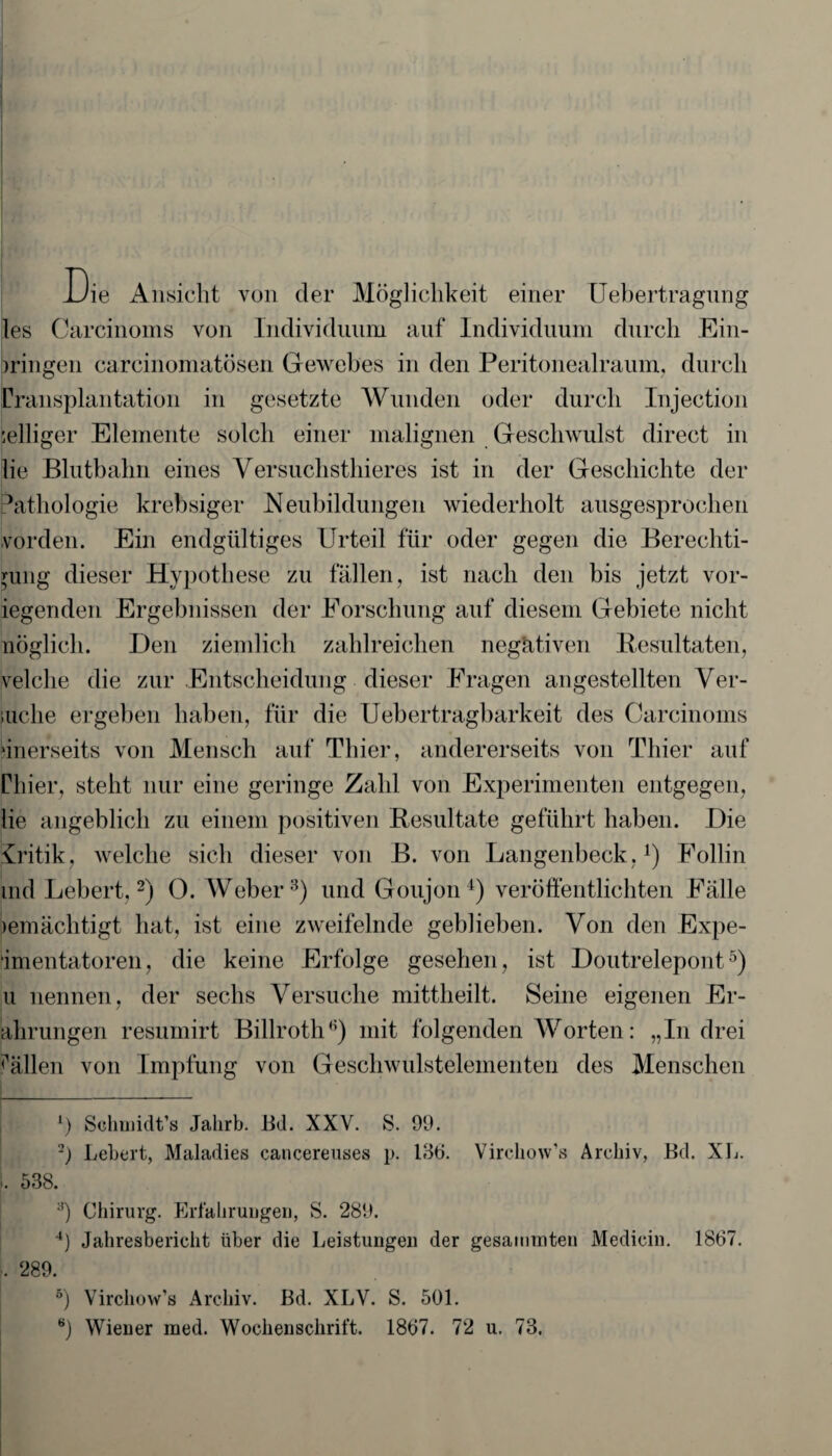 Die Ansicht von der Möglichkeit einer Uebertragnng les Carcinoms von Individuum auf Individuum durch Ein¬ bringen carcinomatösen Gewebes in den Peritonealraum, durch Cransplantation in gesetzte Wunden oder durch Injection :elliger Elemente solch einer malignen Geschwulst direct in lie Bluthahn eines Versuchsthieres ist in der Geschichte der Pathologie krehsiger Neubildungen wiederholt ausgesprochen vordem Ein endgültiges Urteil für oder gegen die Berechti¬ gung dieser Hypothese zu fällen, ist nach den bis jetzt vor- iegenden Ergebnissen der Forschung auf diesem Gebiete nicht nöglich. Den ziemlich zahlreichen negativen Resultaten, velclie die zur Entscheidung dieser Fragen angestellten Ver¬ suche ergeben haben, für die Uebertragbarkeit des Carcinoms ‘inerseits von Mensch auf Thier, andererseits von Thier auf Chier, steht nur eine geringe Zahl von Experimenten entgegen, lie angeblich zu einem positiven Resultate geführt haben. Die Critik, welche sich dieser von B. von Langenbeck,4) Follin md Lebert,1 2) 0. Weber3 4 5) und Goujon4) veröffentlichten Fälle jemächtigt hat, ist eine zweifelnde geblieben. Von den Expe¬ rimentatoren, die keine Erfolge gesehen, ist Doutrelepont5) u nennen, der sechs Versuche mittheilt. Seine eigenen Er- ahrungen resumirt Billroth3) mit folgenden Worten: „In drei Fällen von Impfung von Geschwulstelementen des Menschen 1) Schmidt’s Jahrb. Bd. XXV. S. 90. -) Lebert, Maladies cancereuses p. 136. Vircliow’s Archiv, Bd. XL. i. 538. ;)) Chirurg. Erlahruugen, S. 289. 4) Jahresbericht über die Leistungen der gesaimnten Medicin. 1867. ... 289. 5) Virchow’s Archiv. Bd. XLV. S. 501. ö) Wiener raed. Wochenschrift. 1867. 72 u. 73.