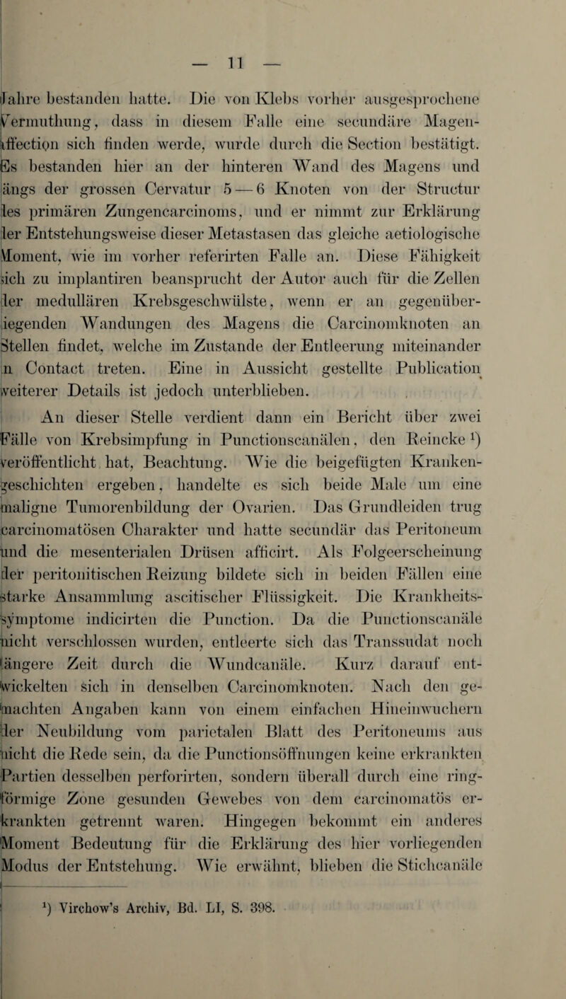 llalire bestanden hatte. Die von Kleb s vorher ausgesprochene P’ermuthung, dass in diesem Falle eine secundäre Magen- uftection sich finden werde, wurde durch die Section bestätigt. Es bestanden hier an der hinteren Wand des Magens und ängs der grossen Cervatur 5 — 6 Knoten von der Structur les primären Zungencarcinoms, und er nimmt zur Erklärung ler Entstehungsweise dieser Metastasen das gleiche aetiologische Moment, Avie im vorher referirten Falle an. Diese Fähigkeit fich zu implantiren beansprucht der Autor auch für die Zellen ler medullären Krebsgeschwülste, wenn er an gegenüber¬ liegenden Wandungen des Magens die Carcinomknoten an Stellen findet, welche im Zustande der Entleerung miteinander n Contact treten. Eine in Aussicht gestellte Publication weiterer Details ist jedoch unterblieben. An dieser Stelle verdient dann ein Bericht über zwei Fälle von Krebsimpfung in Punctionscanälen, den Beincke *) Veröffentlicht hat, Beachtung. Wie die beigefügten Kranken¬ geschichten ergeben, handelte es sich beide Male um eine maligne Tumorenbildung der Ovarien. Das Grundleiden trug carcinomatösen Charakter und hatte secundär das Peritoneum und die mesenterialen Drüsen afficirt. Als Folgeerscheinung der peritonitischen Beizung bildete sich in beiden Fällen eine starke Ansammlung ascitisclier Flüssigkeit. Die Krankheits¬ symptome indicirten die Punction. Da die Punctionscanäle nicht verschlossen wurden, entleerte sich das Transsudat noch längere Zeit durch die Wundcanäle. Kurz darauf ent¬ wickelten sich in denselben Carcinomknoten. Nach den ge¬ machten Angaben kann von einem einfachen Hineinwuchern der Neubildung vom parietalen Blatt des Peritoneums aus nicht die Bede sein, da die Punctionsöffnungen keine erkrankten Partien desselben perforirten, sondern überall durch eine ring- Örmige Zone gesunden GeAvebes von dem carcinomatös er- rankten getrennt waren. Hingegen bekommt ein anderes Moment Bedeutung für die Erklärung des hier vorliegenden Modus der Entstehung. Wie erwähnt, blieben die Stichcanäle *) Virehow’s Archiv, Bd. LI, S. 398.