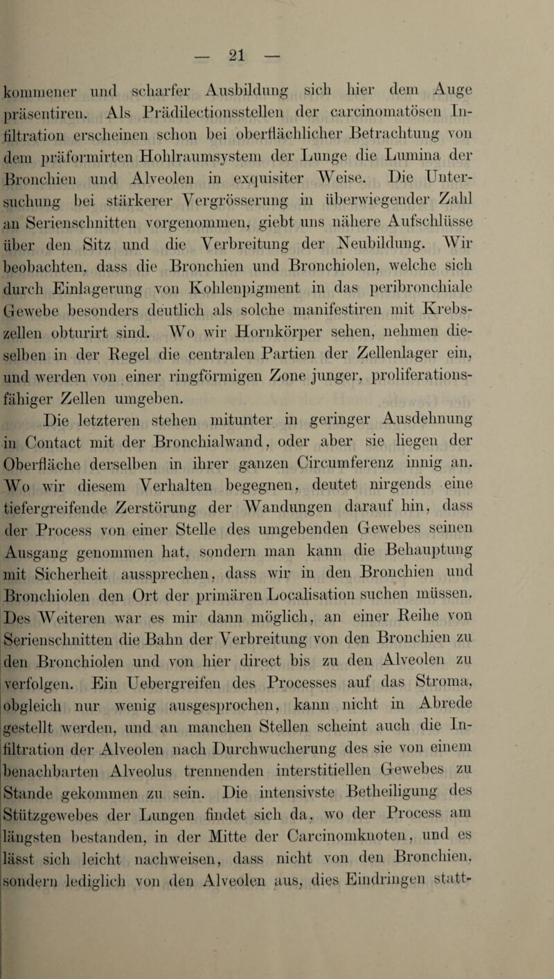 kommener und scharfer Ausbildung sich hier dem Auge präsentiren. Als Prädilectionsstellen der carcinomatösen In¬ filtration erscheinen schon bei oberflächlicher Betrachtung von dem präformirten Hohlraumsystem der Lunge die Lumina der Bronchien und Alveolen in exquisiter Weise. Hie Unter¬ suchung bei stärkerer Yergrösserung in überwiegender Zahl an Serienschnitten vorgenommen, giebt uns nähere Aufschlüsse über den Sitz und die Verbreitung der Neubildung. Wir beobachten, dass die Bronchien und Bronchiolen, welche sich durch Einlagerung von Kohlenpigment in das peribronchiale Gewebe besonders deutlich als solche manifestiren mit Krebs¬ zellen obturirt sind. Wo wir Hornkörper sehen, nehmen die¬ selben in der Regel die centralen Partien der Zellenlager ein, und werden von einer ringförmigen Zone junger, proliferations- fähiger Zellen umgeben. Hie letzteren stehen mitunter in geringer Ausdehnung in Contact mit der Bronchialwand, oder aber sie liegen der Oberfläche derselben in ihrer ganzen Circumferenz innig an. Wo wir diesem Verhalten begegnen, deutet nirgends eine tiefergreifende Zerstörung der Wandungen darauf hin, dass der Process von einer Stelle des umgebenden Gewebes seinen Ausgang genommen hat, sondern man kann die Behauptung mit Sicherheit aussprechen, dass wir in den Bronchien und Bronchiolen den Ort der primären Localisation suchen müssen. Hes Weiteren war es mir dann möglich, an einer Reihe von Serienschnitten die Bahn der Verbreitung von den Bronchien zu den Bronchiolen und von hier direct bis zu den Alveolen zu verfolgen. Ein Uebergreifen des Processes auf das Stroma, obgleich nur wenig ausgesprochen, kann nicht in Abrede gestellt werden, und an manchen Stellen scheint auch die ln- ültration der Alveolen nach Ourchwucherung des sie von einem benachbarten Alveolus trennenden interstitiellen Gewebes zu Stande gekommen zu sein. Hie intensivste Betheiligung des Stützgewebes der Lungen findet sich da, wo der Process am längsten bestanden, in der Mitte der Carcinomknoten, und es lässt sich leicht nacliweisen, dass nicht von den Bronchien, sondern lediglich von den Alveolen aus, dies Eindringen statt-