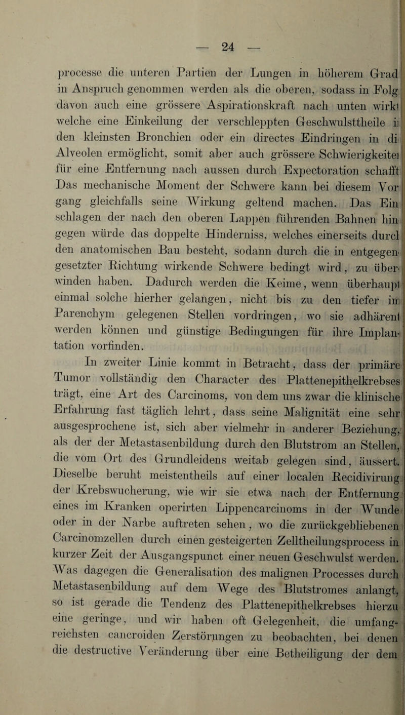 processe die unteren Partien der Lungen in höherem Grad in Anspruch genommen werden als die oberen, sodass in Folg davon auch eine grössere Aspirationskraft nach unten wirkt welche eine Einkeilung der verschleppten Gescliwulsttheile h\ den kleinsten Bronchien oder ein directes Eindringen in di Alveolen ermöglicht, somit aber auch grössere Schwierigkeitei für eine Entfernung nach aussen durch Expectoration schafft Das mechanische Moment der Schwere kann bei diesem Vor gang gleichfalls seine Wirkung geltend machen. Das Ein schlagen der nach den oberen Lappen führenden Bahnen hin gegen würde das doppelte Hinderniss, welches einerseits durcl den anatomischen Bau besteht, sodann durch die in entgegen' gesetzter Bichtung wirkende Schwere bedingt wird, zu über¬ winden haben. Dadurch werden die Keime, wenn überhaupt einmal solche hierher gelangen, nicht bis zu den tiefer in Parenchym gelegenen Stellen Vordringen, wo sie adhäreni werden können und günstige Bedingungen für ihre Implan¬ tation vorfinden. In zweiter Linie kommt in Betracht, dass der primäre Tumor vollständig den Character des Plattenepithelkrebses trägt, eine Art des Carcinoms, von dem uns zwar die klinische Erfahrung fast täglich lehrt, dass seine Malignität eine sehr ausgesprochene ist, sich aber vielmehr in anderer Beziehung, als der der Metastasenbildung durch den Blutstrom an Stellen, die vom Ort des Grundleidens weitab gelegen sind , äussert. Dieselbe beruht meistentheils auf einer localen Becidivirung dei Krebswucherung, wie wir sie etwa nach der Entfernung eines im Kranken operirten Lippencarcinoms in der Wunde oder in der Karbe auftreten sehen, wo die zurückgebliebenen Carcinomzeilen durch einen gesteigerten Zelltheilungsprocess in kurzer Zeit der Ausgangspunct einer neuen Geschwulst werden. Was dagegen die Generalisation des malignen Processes durch Metastasenbildung auf dem Wege des Blutstromes anlangt, so ist gerade die Tendenz des Pkittenepithelkrebses hierzu eine gelinge, und wir haben oft Gelegenheit, die umfang¬ reichsten cancroiden Zerstörungen zu beobachten, bei denen die desti uctive \ eränderung über eine Betheiligung der dem