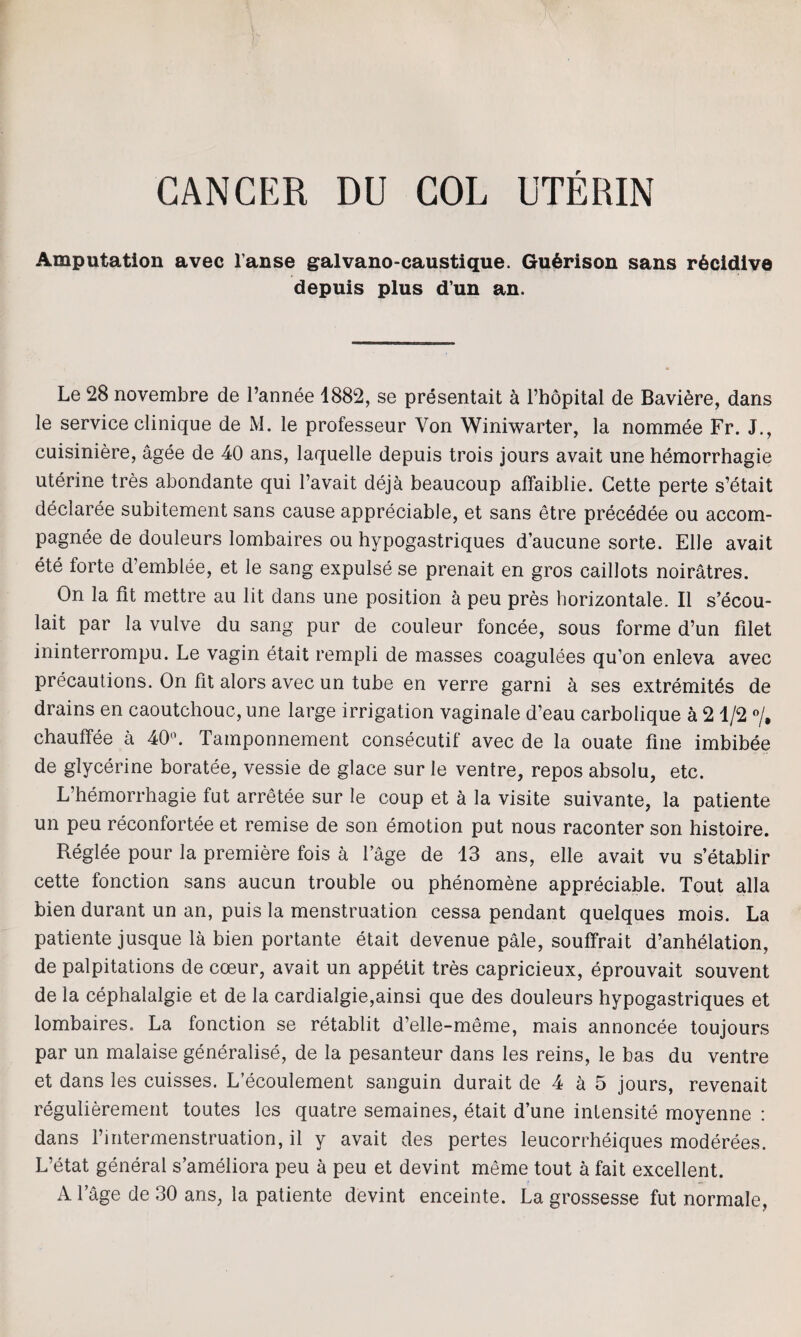 CANCER DU COL UTERIN Amputation avec 1’anse galvano-caustique. Gu6rison sans r6cidive depuis plus d’un an. Le 28 novembre de l’annee 1882, se presentait a l’bopital de Baviere, dans le service clinique de M. le professeur Von Winiwarter, la nominee Fr. J., cuisiniere, agee de 40 ans, laquelle depuis trois jours avait une hemorrhagie uterine tres abondante qui l’avait deja beaucoup affaiblie. Cette perte s’etait declaree subitement sans cause appreciable, et sans etre precedee ou accom- pagnee de douleurs lombaires ou hypogastriques d’aucune sorte. Elle avait ete forte d’emblee, et le sang expulse se prenait en gros caillots noiratres. On la fit mettre au lit dans une position a peu pres horizontale. II s’ecou- lait par la vulve du sang pur de couleur foncee, sous forme d’un filet ininterrompu. Le vagin etait rempli de masses coagulees qu’on enleva avec precautions. On fit alors avec un tube en verre garni a ses extremites de drains en caoutchouc, une large irrigation vaginale d’eau carbolique a 21/2 °/# chauffee a 40°. Tamponnement consecutif avec de la ouate fine imbibee de glycerine boratee, vessie de glace sur le ventre, repos absolu, etc. L’hemorrhagie fut arretee sur le coup et a la visite suivante, la patiente un peu reconfortee et remise de son emotion put nous raconter son histoire. Reglee pour la premiere fois a fage de 13 ans, elle avait vu s’etablir cette fonction sans aucun trouble ou phenomene appreciable. Tout alia bien durant un an, puis la menstruation cessa pendant quelques mois. La patiente jusque la bien portante etait devenue pale, souffrait d’anhelation, de palpitations de coeur, avait un appetit tres capricieux, eprouvait souvent de la cephalalgie et de la cardialgie,ainsi que des douleurs hypogastriques et lombaires. La fonction se retablit d’elle-meme, mais annoncee toujours par un malaise generalise, de la pesanteur dans les reins, le bas du ventre et dans les cuisses. L’ecoulement sanguin durait de 4 a 5 jours, revenait regulierement toutes les quatre semaines, etait d’une intensite moyenne : dans l’intermenstruation, il y avait des pertes leucorrheiques moderees. L’etat general s’ameliora peu a peu et devint meme tout a fait excellent. A l’age de 30 ans, la patiente devint enceinte. La grossesse fut normale,