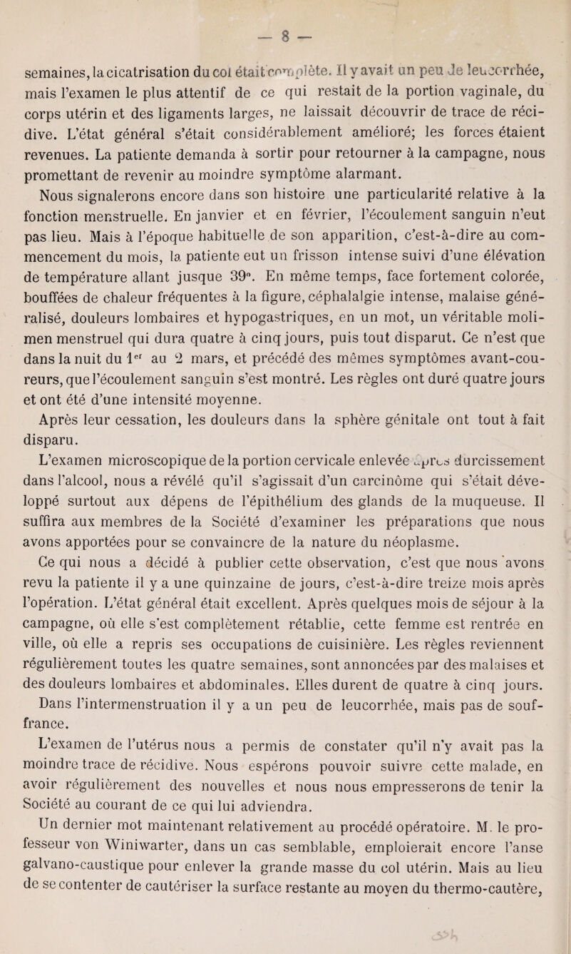 semaines, la cicatrisation ducol etait complete. Ilyavait an pea Je leuoorrhee, mais l’examen le plus attentif de ce qui restait de la portion vaginale, du corps uterin et des ligaments larges, ne laissait decouvrir de trace de reci- dive. L’etat general s’etait considerablement ameliore; les forces etaient revenues. La patiente demanda a sortir pour retourner ala campagne, nous promettant de revenir au moindre symptome alarmant. Nous signalerons encore dans son histoire une particularity relative a la fonction menstruelle. En janvier et en fevrier, l’ecoulement sanguin n’eut pas lieu. Mais a l’epoque habituelle de son apparition, c’est-a-dire au com¬ mencement du mois, la patiente eut un frisson intense suivi d’une elevation de temperature allant jusque 39°. En meme temps, face fortement coloree, bouffees de chaleur frequentes a la figure, cephalalgie intense, malaise gene¬ ralise, douleurs lombaires et hypogastriques, en un mot, un veritable moli- men menstruel qui dura quatre a cinq jours, puis tout disparut. Ge n’est que danslanuit du ler au 2 mars, et precede des memes symptomes avant-cou- reurs, que l’ecoulement sanguin s’est montre. Les regies ont dure quatre jours et ont ete d’une intensity moyenne. Apres leur cessation, les douleurs dans la sphere genitale ont tout a fait disparu. L’examen microscopique dela portion cervicale enlevee clpros durcissement dans l’alcool, nous a revele qu’il s’agissait d’un carcinome qui s’etait deve- loppe surtout aux depens de fepithelium des glands de la muqueuse. II suffira aux membres de la Societe d’examiner les preparations que nous avons apportees pour se convaincre de la nature du neoplasme. Ge qui nous a decide a publier cette observation, c’est que nous 'avons revu la patiente il y a une quinzaine de jours, c’est-a-dire treize mois apres l’operation. L’etat general etait excellent. Apres quelques mois de sejour a la campagne, oil elle s’est completement retablie, cette femme est rentree en ville, ou elle a repris ses occupations de cuisiniere. Les regies reviennent regulierement toutes les quatre semaines, sont annonceespar des malaises et des douleurs lombaires et abdominales. Elies durent de quatre a cinq jours. Dans l’intermenstruation il y a un peu de leucorrhee, mais pas de souf- france. L’examen de l’uterus nous a permis de constater qu’il n’y avait pas la moindre trace de recidive. Nous esperons pouvoir suivre cette malade, en avoir regulierement des nouvelles et nous nous empresserons de tenir la Societe au courant de ce qui lui adviendra. Un dernier mot maintenant relativement au procede operatoire. M. le pro- fesseur von Winiwarter, dans un cas semblable, emploierait encore l’anse galvano-caustique pour enlever la grande masse du col uterin. Mais au lieu de secontenter de cauteriser la surface restante au moyen du thermo-cautere,