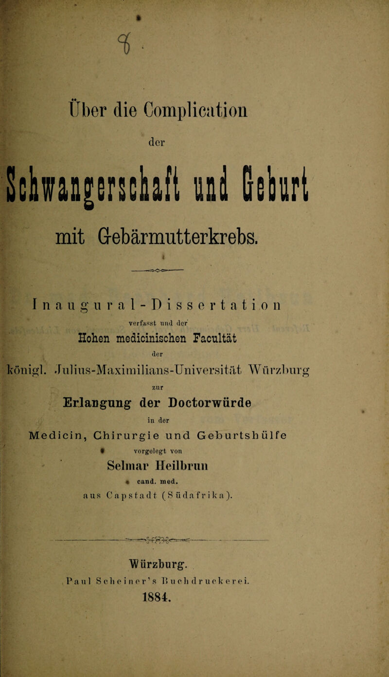 Uber die Complication cler Scbwan|erschaft und Gehrt mit G-ebärmutterkrebs. Inaugural-Dissertati.on verfasst und der Hohen medicinischen Facultät der königl. Julius-Maximilians-Universität Würzburg zur Erlangung der Doctorwürde in der Medicin, Chirurgie und Geburtshülfe • vorgelegt von Selmar Heilbrun « cand. rned. aus Capstadt (Südafrik a ). Würzburg. Paul Sc li einer’s B u c h d r u c k e r e i. 1884.