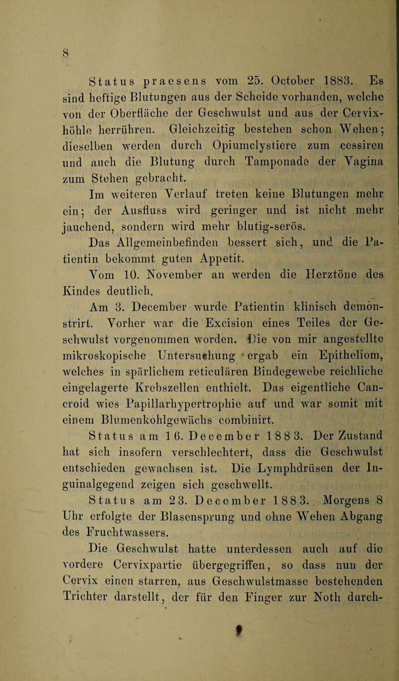 Status praesens vom 25. October 1883. Es sind heftige Blutungen aus der Scheide vorhanden, welche von der Oberfläche der Geschwulst und aus der Cervix¬ höhle herrühren. Gleichzeitig bestehen schon Wehen; dieselben werden durch Opiumclystiere zum cessiren und auch die Blutung durch Tamponade der Yagina zum Stehen gebracht. Im weiteren Verlauf treten keine Blutungen mehr ein; der Ausfluss wird geringer und ist nicht mehr jauchend, sondern wird mehr blutig-serös. Bas Allgemeinbefinden bessert sich, und die Pa¬ tientin bekommt guten Appetit. Yom 10. November an werden die Herztöne des Kindes deutlich. Am 3. December wurde Patientin klinisch demön- strirt. Vorher war die Excision eines Teiles der Ge¬ schwulst vorgenommen worden. Die von mir angestellte mikroskopische Untersuchung ergab ein Epitheliom, welches in spärlichem reticulären Bindegewebe reichliche eingelagerte Krebszellen enthielt. Bas eigentliche Can- croid wies Papillarhypertrophie auf und war somit mit einem Blumenkohlgewächs combinirt. Status am 16. Becember 188 3. Ber Zustand hat sich insofern verschlechtert, dass die Geschwulst entschieden gewachsen ist. Bie Lymphdrtisen der In¬ guinalgegend zeigen sich geschwellt. Status am 2 3. Becember 188 3. Morgens 8 Uhr erfolgte der Blasensprung und ohne Wehen Abgang des Fruchtwassers. Bie Geschwulst hatte unterdessen auch auf die vordere Cervixpartie übergegriffen, so dass nun der Cervix einen starren, aus Geschwulstmasse bestehenden Trichter darstellt, der für den Finger zur Noth durch- 9