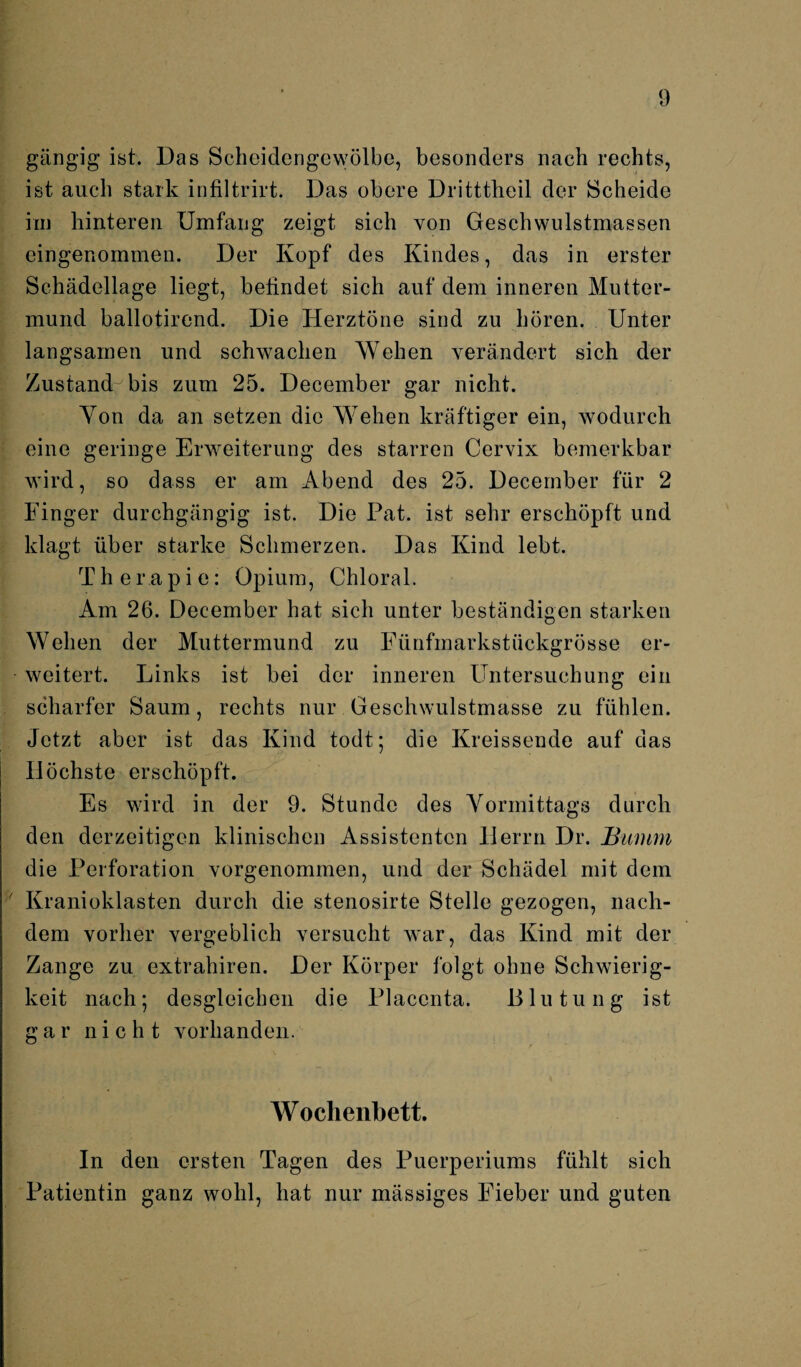 gängig ist. Das Scheidengewölbe, besonders nach rechts, ist auch stark infiltrirt. Das obere Dritttlieil der Scheide im hinteren Umfang zeigt sich von Geschwulstmassen eingenommen. Der Kopf des Kindes, das in erster Schädellage liegt, befindet sich auf dem inneren Mutter¬ mund ballotirend. Die Herztöne sind zu hören. Unter langsamen und schwachen Wehen verändert sich der Zustand: bis zum 25. December gar nicht. Yon da an setzen die Wehen kräftiger ein, wodurch eine geringe Erweiterung des starren Cervix bemerkbar wird, so dass er am Abend des 25. December für 2 Finger durchgängig ist. Die Pat. ist sehr erschöpft und klagt über starke Schmerzen. Das Kind lebt. Therapie: Opium, Chloral. Am 26. December hat sich unter beständigen starken Wehen der Muttermund zu Fünfmarkstückgrösse er¬ weitert. Links ist bei der inneren Untersuchung ein scharfer Saum, rechts nur Geschwulstmasse zu fühlen. Jetzt aber ist das Kind todt; die Kreissende auf das Höchste erschöpft. Es wird in der 9. Stunde des Vormittags durch den derzeitigen klinischen Assistenten Herrn Dr. Summ die Perforation vorgenommen, und der Schädel mit dem ' Kranioklasten durch die stenosirte Stelle gezogen, nach¬ dem vorher vergeblich versucht war, das Kind mit der Zange zu extrahiren. Der Körper folgt ohne Schwierig¬ keit nach; desgleichen die Placonta. Blutung ist gar nicht vorhanden. Wochenbett. In den ersten Tagen des Puerperiums fühlt sich Patientin ganz wohl, hat nur mässiges Fieber und guten