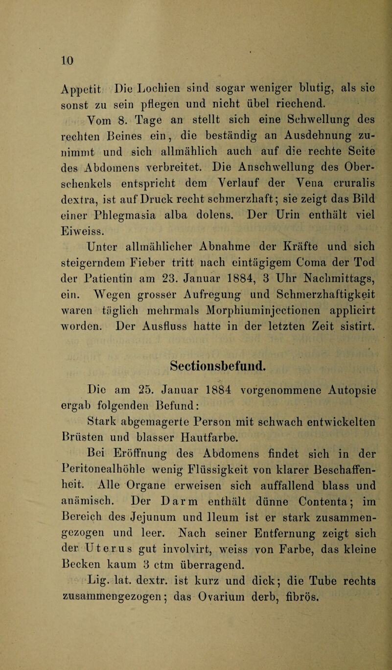 Appetit Die Lochien sind sogar weniger blutig, als sie sonst zu sein pflegen und nicht übel riechend. Vom 8. Tage an stellt sich eine Schwellung des rechten Beines ein, die beständig an Ausdehnung zu- nimmt und sich allmählich auch auf die rechte Seite des Abdomens verbreitet. Die Anschwellung des Ober¬ schenkels entspricht dem Verlauf der Vena cruralis dextra, ist auf Druck recht schmerzhaft; sie zeigt das Bild einer Phlegmasia alba dolens. Der Urin enthält viel Eiweiss. Unter allmählicher Abnahme der Kräfte und sich steigerndem Fieber tritt nach eintägigem Coma der Tod der Patientin am 23. Januar 1884, 3 Uhr Nachmittags, ein. Wegen grosser Aufregung und Schmerzhaftigkeit waren täglich mehrmals Morphiuminjectionen applicirt worden. Der Ausfluss hatte in der letzten Zeit sistirt. Sectionsbefund. Die am 25. Januar 1884 vorgenommene Autopsie ergab folgenden Befund: Stark abgemagerte Person mit schwach entwickelten Brüsten und blasser Hautfarbe. Bei Eröffnung des Abdomens findet sich in der Peritonealhöhle wenig Flüssigkeit von klarer Beschaffen¬ heit. Alle Organe erweisen sich auffallend blass und anämisch. Der Darm enthält dünne Contenta; im Bereich des Jejunum und lleum ist er stark zusammen¬ gezogen und leer. Nach seiner Entfernung zeigt sich der Uterus gut involvirt, weiss von Farbe, das kleine Becken kaum 3 ctm überragend. Lig. lat. dextr. ist kurz und dick; die Tube rechts zusammengezogen; das Ovarium derb, fibrös.