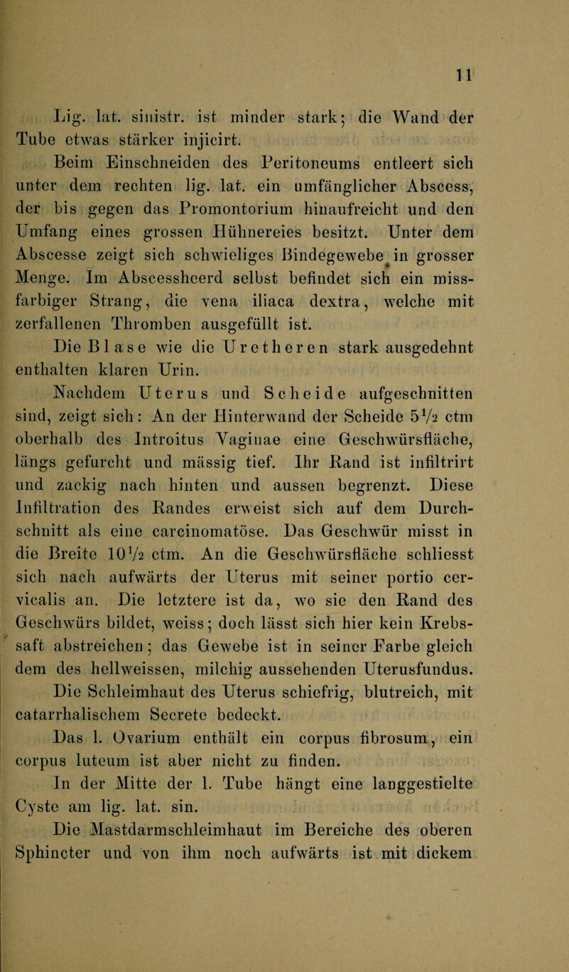 Lig. lat. sinistr. ist minder stark; die Wand der Tube etwas stärker injicirt. Beim Einschneiden des Peritoneums entleert sich unter dem rechten lig. lat. ein umfänglicher Abscess, der bis gegen das Promontorium hinaufreicht und den Umfang eines grossen Hühnereies besitzt. Unter dem Abscesse zeigt sich schwieliges Bindegewebe^ in grosser Menge. Im Abscessheerd selbst befindet sich ein miss¬ farbiger Strang, die vena iliaca dextra, welche mit zerfallenen Thromben ausgefüllt ist. Die B 1 a s e wie die Uretheren stark ausgedehnt enthalten klaren Urin. Nachdem Uterus und Scheide aufgeschnitten sind, zeigt sich: An der Hinterwand der Scheide 5V2 ctm oberhalb des Introitus Yaginae eine Geschwürsfläche, längs gefurcht und mässig tief. Ihr Band ist infiltrirt und zackig nach hinten und aussen begrenzt. Diese Infiltration des Bandes erweist sich auf dem Durch¬ schnitt als eine carcinomatöse. Das Geschwür misst in die Breite IOV2 ctm. An die Geschwürsfläche schliesst sich nach aufwärts der Uterus mit seiner portio cer- vicalis an. Die letztere ist da, wo sie den Band des Geschwürs bildet, weiss; doch lässt sich hier kein Krebs¬ saft abstreichen ; das Gewebe ist in seiner Farbe gleich dem des hellweissen, milchig aussehenden Uterusfundus. Die Schleimhaut des Uterus schiefrig, blutreich, mit catarrhalischem Secrete bedeckt. Das 1. Ovarium enthält ein corpus fibrosum, ein corpus luteum ist aber nicht zu finden. In der Mitte der 1. Tube hängt eine langgestielte Cyste am lig. lat. sin. Die Mastdarmschleimhaut im Bereiche des oberen Sphincter und von ihm noch aufwärts ist mit dickem