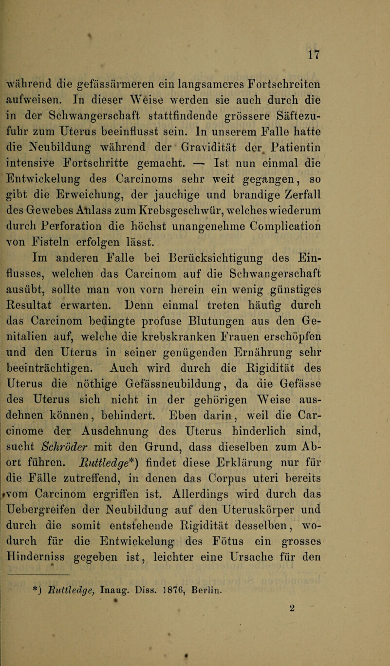 während die gefässärmeren ein langsameres Fortschreiten aufweisen. In dieser Weise werden sie auch durch die in der Schwangerschaft stattfindende grössere Säftezu¬ fuhr zum Uterus beeinflusst sein, ln unserem Falle hatte die Neubildung während der Gravidität der Patientin intensive Fortschritte gemacht. — Ist nun einmal die Entwickelung des Carcinoms sehr weit gegangen, so gibt die Erweichung, der jauchige und brandige Zerfall des Gewebes Anlass zum Krebsgeschwür, welches wiederum durch Perforation die höchst unangenehme Complication von Fisteln erfolgen lässt. Im anderen Falle bei Berücksichtigung des Ein¬ flusses, welchen das Carcinom auf die Schwangerschaft ausübt, sollte man von vorn herein ein wenig günstiges Resultat erwarten. Denn einmal treten häufig durch das Carcinom bedingte profuse Blutungen aus den Ge¬ nitalien auf, welche die krebskranken Frauen erschöpfen und den Uterus in seiner genügenden Ernährung sehr beeinträchtigen; Auch wird durch die Rigidität des Uterus die nöthige Gefässneubildung, da die Gefässe des Uterus sich nicht in der gehörigen Weise aus¬ dehnen können, behindert. Eben darin, weil die Car- cinome der Ausdehnung des Uterus hinderlich sind, sucht Schröder mit den Grund, dass dieselben zum Ab¬ ort führen. Ruttledge*) findet diese Erklärung nur für die Fälle zutreffend, in denen das Corpus uteri bereits »vom Carcinom ergriffen ist. Allerdings wird durch das Uebergreifen der Neubildung auf den Uteruskörper und durch die somit entstehende Rigidität desselben, wo¬ durch für die Entwickelung des Fötus ein grosses Hinderniss gegeben ist, leichter eine Ursache für den *) Ruttledge, Inaug. Diss. 1876, Berlin. 2