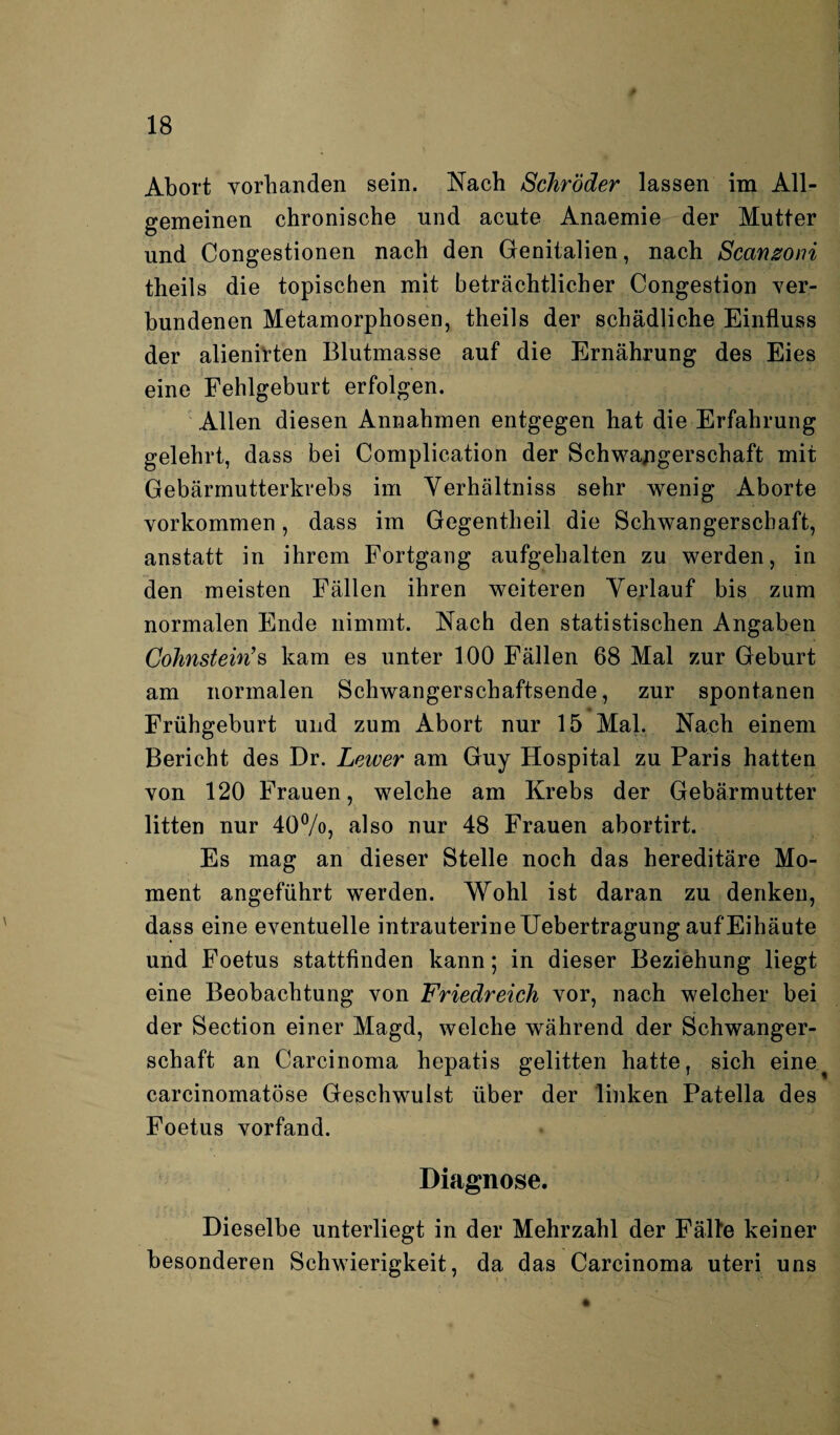 Abort vorhanden sein. Nach Schröder lassen im All¬ gemeinen chronische und acute Anaemie der Mutter und Congestionen nach den Genitalien, nach Scanzoni theils die topischen mit beträchtlicher Congestion ver¬ bundenen Metamorphosen, theils der schädliche Einfluss der alienirten Blutmasse auf die Ernährung des Eies eine Fehlgeburt erfolgen. Allen diesen Annahmen entgegen hat die Erfahrung gelehrt, dass bei Complication der Schwangerschaft mit Gebärmutterkrebs im Verhältniss sehr wenig Aborte Vorkommen, dass im Gegentheil die Schwangerschaft, anstatt in ihrem Fortgang aufgehalten zu werden, in den meisten Fällen ihren weiteren Verlauf bis zum normalen Ende nimmt. Nach den statistischen Angaben Cohnstein’s kam es unter 100 Fällen 68 Mal zur Geburt am normalen Schwangerschaftsende, zur spontanen Frühgeburt und zum Abort nur 15 Mal. Nach einem Bericht des Dr. Leiver am Guy Hospital zu Paris hatten von 120 Frauen, welche am Krebs der Gebärmutter litten nur 40%, also nur 48 Frauen abortirt. Es mag an dieser Stelle noch das hereditäre Mo¬ ment angeführt werden. Wohl ist daran zu denken, dass eine eventuelle intrauterine Uebertragung auf Eihäute und Foetus stattfinden kann; in dieser Beziehung liegt eine Beobachtung von Friedreich vor, nach welcher bei der Section einer Magd, welche während der Schwanger¬ schaft an Carcinoma hepatis gelitten hatte, sich eine^ carcinomatöse Geschwulst über der linken Patella des Foetus vorfand. Diagnose. Dieselbe unterliegt in der Mehrzahl der Fälle keiner besonderen Schwierigkeit, da das Carcinoma uteri uns