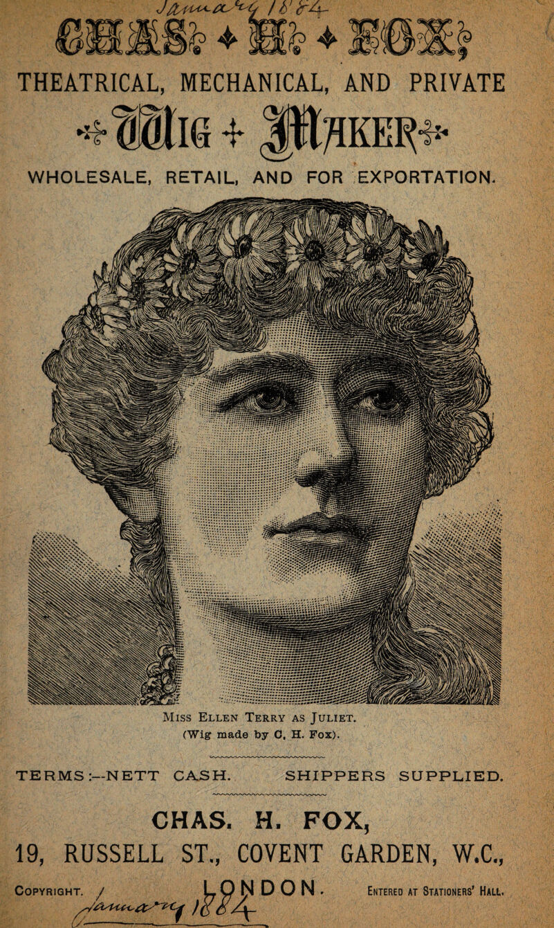 THEATRICAL, MECHANICAL, AND PRIVATE -f- Jtt/IKEl^ WHOLESALE, RETAIL, AND FOR EXPORTATION. Miss Ellen Terry as Juliet. (Wig made by 0, H. Fox). TERMS:—NETT CASH. SHIPPERS SUPPLIED. CHAS. H. FOX, 19, RUSSELL ST., COVENT GARDEN, W.C., Copyright. J LONDON. (/ —-»——-— — * Entered at Stationers’ Hall