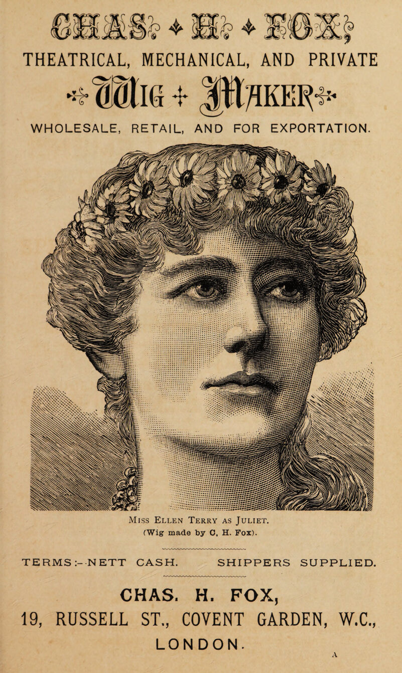 Sri 2? 4* THEATRICAL, MECHANICAL, AND PRIVATE WHOLESALE, RETAIL, AND FOR EXPORTATION. Miss Ellen Terry as (Wig made by 0, H. Juliet. Fox). TERMS :--NETT CASH. SHIPPERS SUPPLIED. CHAS. H. FOX, 19, RUSSELL ST., COVENT GARDEN, W.C., LONDON. A