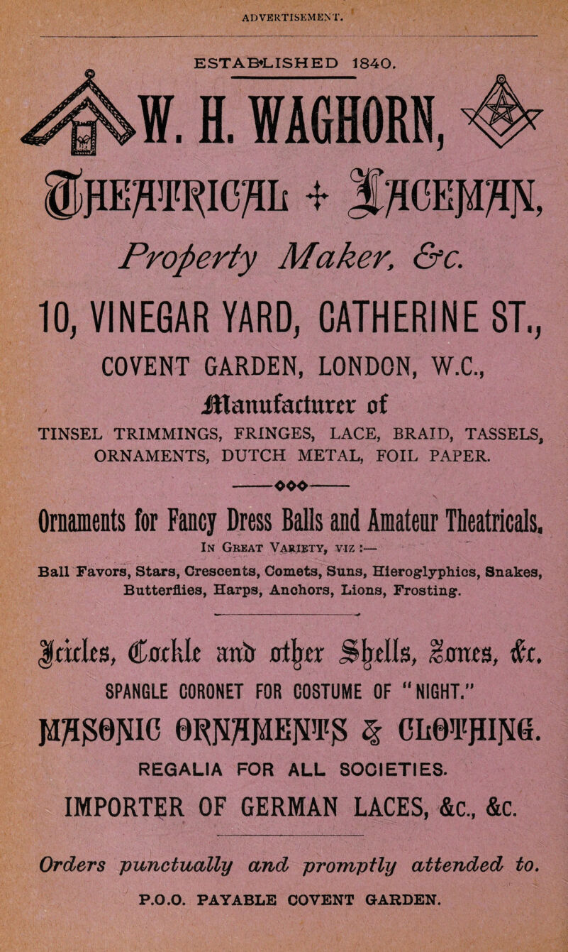 Property Maker, &c. 10, VINEGAR YARD, CATHERINES!., COVENT GARDEN, LONDON, W.C., Manufacturer of TINSEL TRIMMINGS, FRINGES, LACE, BRAID, TASSELS, ORNAMENTS, DUTCH METAL, FOIL PAPER. —_ooo- Ornaments for Fancy Dress Balls and Amateur Theatricals. In Great Variety, viz :— Ball Favors, Stars, Crescents, Comets, Suns, Hieroglyphics, Snakes, Butterflies, Harps, Anchors, Lions, Frosting. |ckles, Cockle autr otjjer Shells, Iones, #r. SPANGLE CORONET FOR COSTUME OF “NIGHT.” JTO0NIC QOTMETO § CIi0TJII]S[6. REGALIA FOR ALL SOCIETIES. IMPORTER OF GERMAN LACES, &c„ &c. Orders punctually and promptly attended to. P.O.O. PAYABLE COVENT GARDEN.