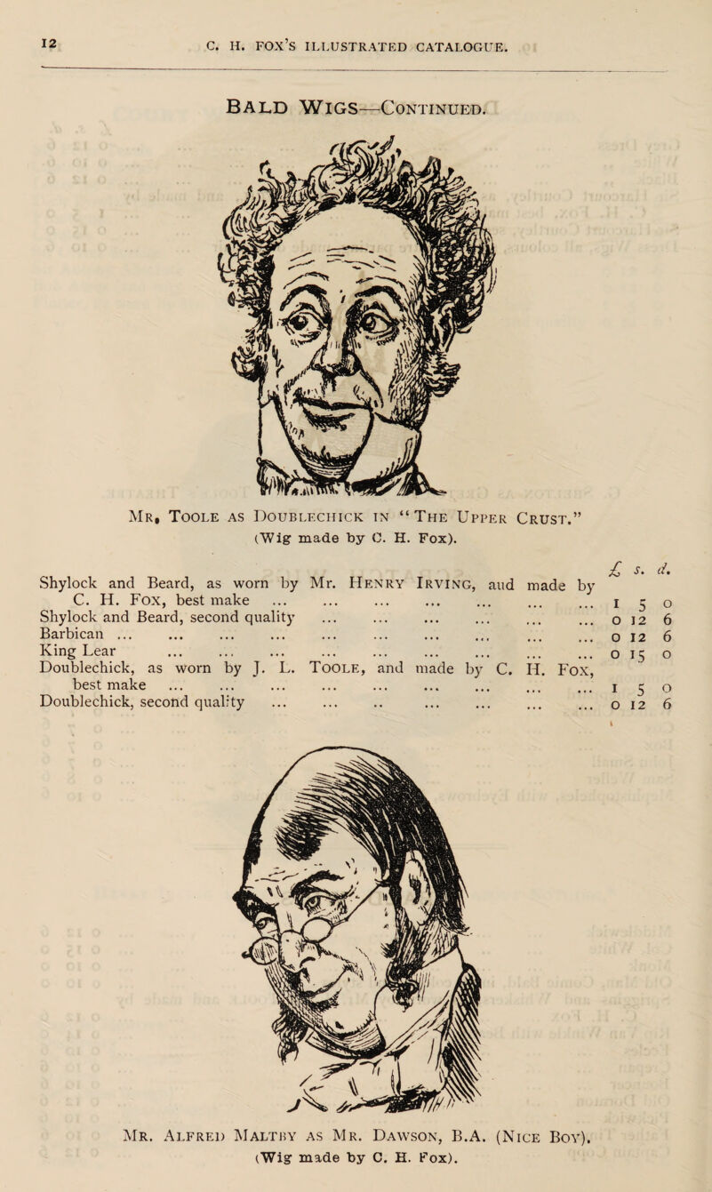 Bald Wigs—Continued. Mr, Toole as Doublf.chick tn “The Upper Crust.” (Wig made by C. H. Fox). Shylock and Beard, as worn by C. H. Fox, best make Mr. Henry Irving, aud made by £ i s. K d. 0 Shylock and Beard, second quality • • • • • • • • • ... o 12 6 Barbican ... • • • . . • • • • •« « o 12 6 King Lear ... ... • •. ... 0 15 0 Doublechick, as worn by J. L. best make Toole, and made by C. * • » • • • ID Fox’ I 5 12 0 Doublechick, second quality ... • • • ... » • • • • • o 6 Mr. Alfred Maltby as Mr. Dawson, B.A. (Nice Boy),