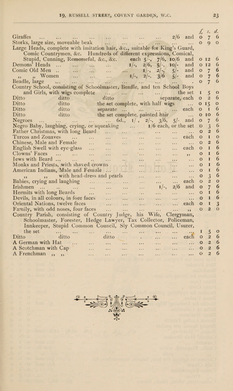 Giraffes ... ... ... ... ... ... ... ... 2/6 and Storks, large size, moveable beak Large Heads, complete with imitation hair, &c., suitable for King’s Guard, Comic Countrymen, &c. Hundreds of different expressions, Comical, Stupid, Cunning, Remorseful, &c., &c. each 5/-, 7/6, 10/6 and Demons’ Heads ... ... ... ... 1 /-, 2/6, Comic Old Men .. ... ... ... ... 1 /-, ,, „ Women . 1/-, 2/-, Beadle, large Country School, consisting of Schoolmaster, Beadle, and ten School £ s- d- 076 090 5/- 2/-, 3/6 10/- 5/- 51- and and and o 12 o 12 o 7 o 7 o 7 ditto ditto separate, each 0 2 6 ditto the set complete, with half wigs 0 15 0 ditto separate ... ... ... ... each 0 1 6 ditto the set complete, painted hair 0 10 6 1/ 2/-, 3/6, 5/- and 1/6 each, or the set and Girls, with wigs complete Ditto Ditto Ditto Ditto Negroes ... ... ... ... ... 6d., Negro Baby, laughing, crying, or squeaking Father Christmas, with long Beard Turcos and Zouaves Chinese, Male and Female English Swell with eye-glass Clowns’ Faces Jews with Beard ... Monks and Priests, with shaved crowns American Indians, Male and Female ... ,, ,, with head-dress and pearls Babies, crying and laughing Irishmen Hermits with long Beards Devils, in all colours, in four faces Oriental Nations, twelve faces Family, with odd noses, four faces Country Parish, consisting of Country Judge, his Wife, Clergyman, Schoolmaster, Forester, Hedge Lawyer, Tax Collector, Policeman, Innkeeper, Stupid Common Council, Sly Common Council. Usurer, the set Ditto ditto ditto A German with Hat A Scotchman with Cap A Frenchman Boys the set 1 5 o o o each 6 6 6 6 6 o 3 2 6 6 6 each 0 1 0 ... 0 2 6 each 0 I 6 5 5 0 1 6 0 1 6 ... 0 1 6 0 1 6 . • • 0 3 6 each 0 2 0 ije and 0 7 6 ... 0 1 6 ... 0 1 6 each 0 1 3 5 > 0 2 0 5 > 1 5 o 026 026 026 026