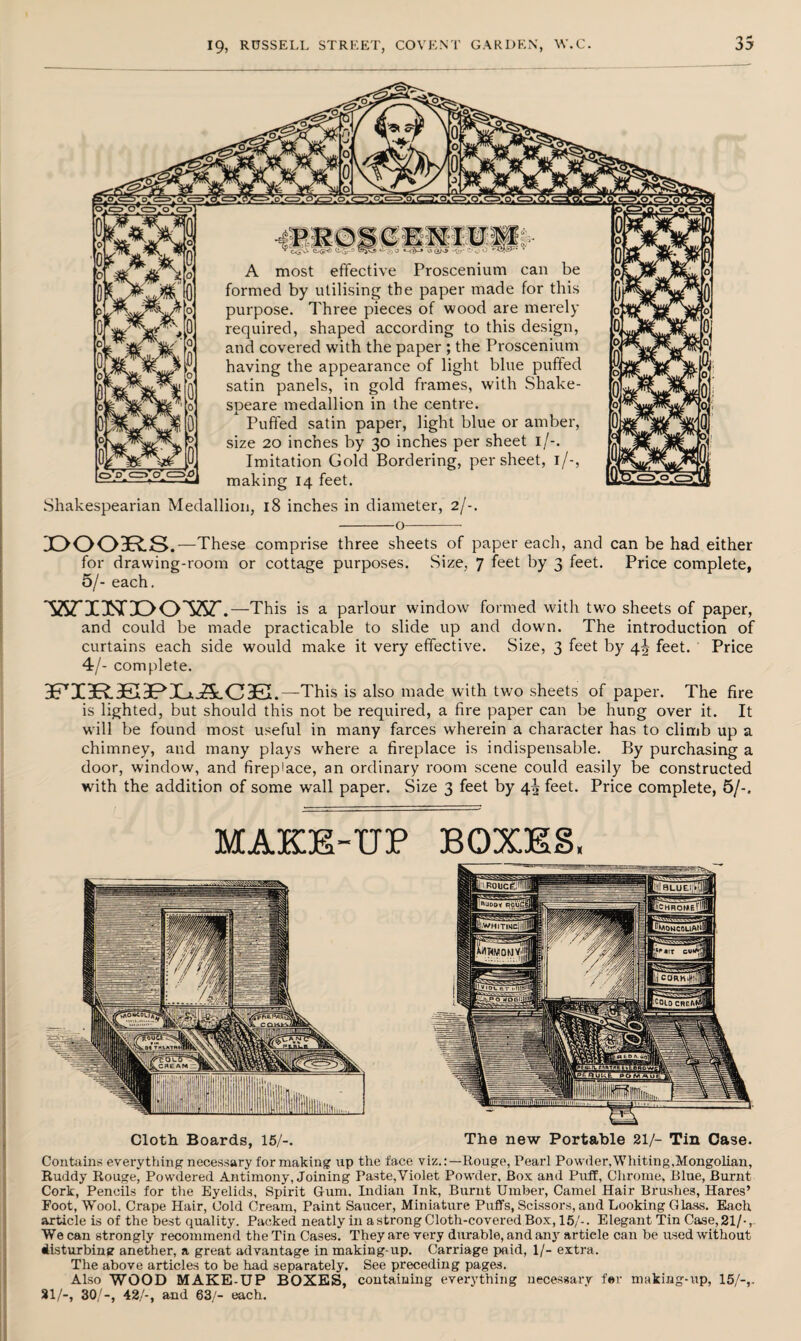 V CL-gr-ci C«->3) b *-<$J o -0?' C> c) O '■C$£k' ■ A most effective Proscenium can be formed by utilising the paper made for this purpose. Three pieces of wood are merely required, shaped according to this design, and covered with the paper ; the Proscenium having the appearance of light blue puffed satin panels, in gold frames, with Shake¬ speare medallion in the centre. Puffed satin paper, light blue or amber, size 20 inches by 30 inches per sheet 1/-. Imitation Gold Bordering, per sheet, 1 /-, making 14 feet. Shakespearian Medallion, 18 inches in diameter, 2/-. -o- X>003R.S.—These comprise three sheets of paper each, and can be had either for drawing-room or cottage purposes. Size, 7 feet by 3 feet. Price complete, 5/- each. WIHDOW. —This is a parlour window formed with two sheets of paper, and could be made practicable to slide up and down. The introduction of curtains each side would make it very effective. Size, 3 feet by 4^ feet. Price 4/- complete. 3FrI3R.3K3PXj.jSc03£I.—This is also made with two sheets of paper. The fire is lighted, but should this not be required, a fire paper can be hung over it. It will be found most useful in many farces wherein a character has to climb up a chimney, and many plays where a fireplace is indispensable. By purchasing a door, window, and fireplace, an ordinary room scene could easily be constructed with the addition of some wall paper. Size 3 feet by 4^ feet. Price complete, 5/-. MAKE-UP BOXES, IfiROMCg!1-1! (nilDo, ROUcSI GjcHROMifi! llWHITIMeU IwoncouarI PWWOMVf|jj! ||t| conh.yal rjTT' ■ r 1111; IHIiTTTTt n<11 n 1111 Cloth Boards, 15/-. The new Portable 21/- Tin Case. Contains everything necessary for making up the face viz.:—Rouge, Pearl Powder,Whiting,Mongolian, Ruddy Rouge, Powdered Antimony, Joining Paste,Violet Powder, Box and Puff, Chrome, Blue, Burnt Cork, Pencils for the Eyelids, Spirit Gum. Indian Ink, Burnt Umber, Camel Hair Brushes, Hares’ Foot, WTool, Crape Hair, Cold Cream, Paint Saucer, Miniature Puffs, Scissors, and Looking Glass. Each article is of the best quality. Packed neatly in a strong Cloth-covered Box, 15/-. Elegant Tin Case,21/-, We can strongly recommend the Tin Cases. They are very durable, and anjr article can be used without disturbing anether, a great advantage in making-up. Carriage paid, 1/- extra. The above articles to be had separately. See preceding pages. Also WOOD MAKE-UP BOXES, containing everything necessary fer making-up, 15/-,. 21/-, 30/-, 42/-, and 63/- each.