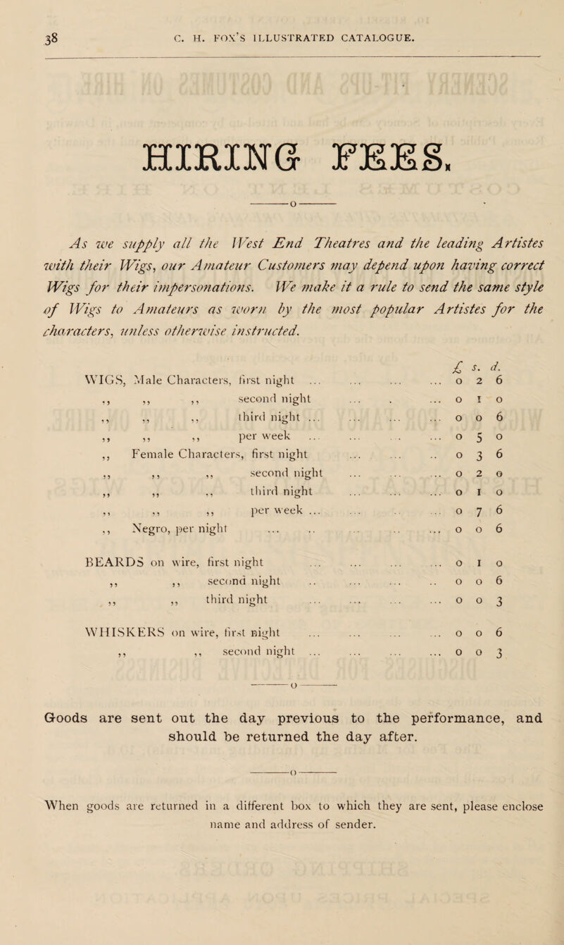 XTTTD TTVrr* X? Q xXtLiivXiN vjr x Jii * -o- As we supply all the West End Theatres arid the leading Artistes with their Wigs, our Amateur Customers may depend upon having correct Wigs for their impersonations. We make it a rule to send the same style of Wigs to Amateurs as worn by the most popular Artistes for the characters, unless otherwise instructed. WIGS, Male Characters, first night ,, ,, ,, second night ,, ,, ,, third night ... ,, ,, ,, per week ... ,, Female Characters, first night ,, ,, ,, second night ,, ,, ,, third night ,, ,, ,, per week... ,, Negro, per night . BEARDS on wire, first night ,, ,, second night ,, ,, third night WHISKERS on wire, first night ,, ,, second night -o- £ s. d. o 2 6 o I o o o 6 o 5 o o 3 6 o 2 o o I o o 7 6 o o 6 o I o o o 6 o o 3 o o 6 0 o 3 Goods are sent out the day previous to the performance, and should he returned the day after. -o— When goods are returned in a different box to which they are sent, please enclose name and address of sender.