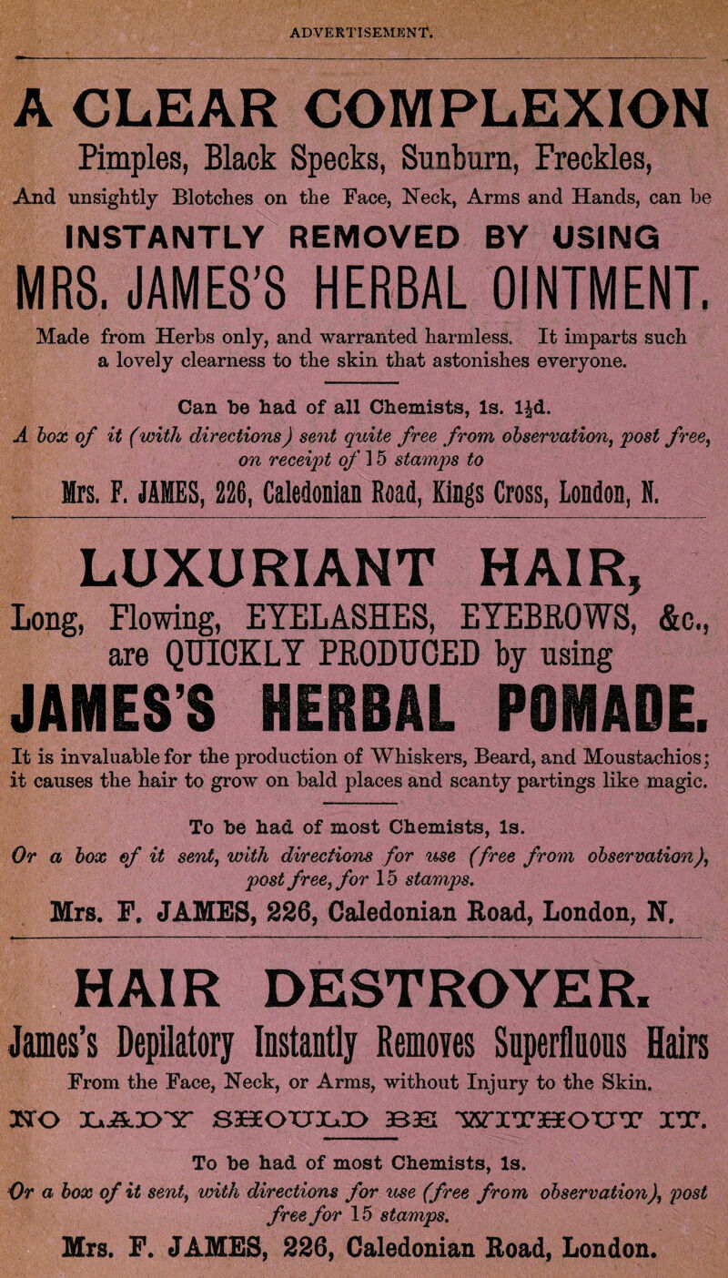 A CLEAR COMPLEXION Pimples, Black Specks, Sunburn, Freckles, And unsightly Blotches on the Face, Neck, Arms and Hands, can be INSTANTLY REMOVED BY USING MRS. JAMES’S HERBAL OINTMENT. Made from Herbs only, and warranted harmless. It imparts such a lovely clearness to the skin that astonishes everyone. Can be had of all Chemists, Is. l|d. A box of it (with directions) sent quite free from observation, post free, on receipt of 15 stamps to Mrs. F. JAMES, 226, Caledonian Road, Kings Cross, London, N. LUXURIANT HAIR, Long, Flowing, EYELASHES, EYEBEOWS, &c., are QUICKLY PEODUCED by using JAMES’S HERBAL POMADE. It is invaluable for the production of Whiskers, Beard, and Moustachios; it causes the hair to grow on bald places and scanty partings like magic. To be had of most Chemists, Is. Or a box of it sent, with directions for use (free from observation), post free, for 15 stamps. Mrs. F, JAMES, 226, Caledonian Road, London, N. HAIR DESTROYER. James’s Depilatory Instantly Removes Superfluous Hairs From the Face, Neck, or Arms, without Injury to the Skin. HO XajA.X>'Y' SHOXJX^O 3B3S WITr3BeOIITr IX. To he had of most Chemists, Is. Or a box of it sent, with directions for use (free from observation), post free for 15 stamps. Mrs. F. JAMES, 226, Caledonian Road, London.