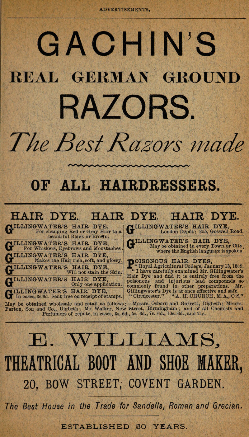 GACHIN'S REAL GERMAN GROUND RAZORS. The Best Razors made OF ALL HAIRDRESSERS. HAIR DYE. HAIR DYE. HAIR DYE ILLINGWATER’S HAIR DYE, For changing Red or Gray Hair to a _ beautiful Black or BroiTn. GILLINGWATER’S HAIR DYE, For Whiskers, Eyebrows and Moustaches. ILLINGWATER’S HAIR DYE, _Makes the Hair rich, soft, and glossy. ILLINGWATER’S HAIR DYE, _Will not stain the Skin. ILLINGWATER’S HAIR DYE, Only one application. ILLINGWATER’S HAIR DYE, London Depfit: 855, Goswell Road. ILLINGWATER’S HAIR DYE, May be obtained in every Town or Cityi where the English language is spoken. OISONOUS HAIR DYES, “ Royal Agricultural College, January 13,1869. “ I have carefully examined Mr. Gillingwater’s Hair Dye and find it is entirely free from the poisonous and injurious lead compounds so commonly found in other preparations. Mr. Gillingwater’s Dye is at once effective and safe. “ Cirencester.” ' “ A. H. CHURCH, M.A., C.S.” GILLINGWATER’S HAIR DYE, In cases, 3s. 6d. Sent free on receipt of stamps. May be obtained wholesale and retail as follows:—Messrs. Osborn and Garrett, Digbeth; Messrs. Parton, Son and Co., Digbeth; Mr. Walker, New Street. Birmingham; and of all Chemists and Perfumers of repute, in cases, 3s. 6d., 5s. 6d., 7s. 6d., 10s. 6d., and 21s. E. WILLIAMS, THEATRICAL BOOT ADD SHOE MAKER, 20, BOW STREET, COVENT GARDEN. The Best House in the Trade for Sandells, Roman and Grecian. ESTABLISHED BO YEARS.