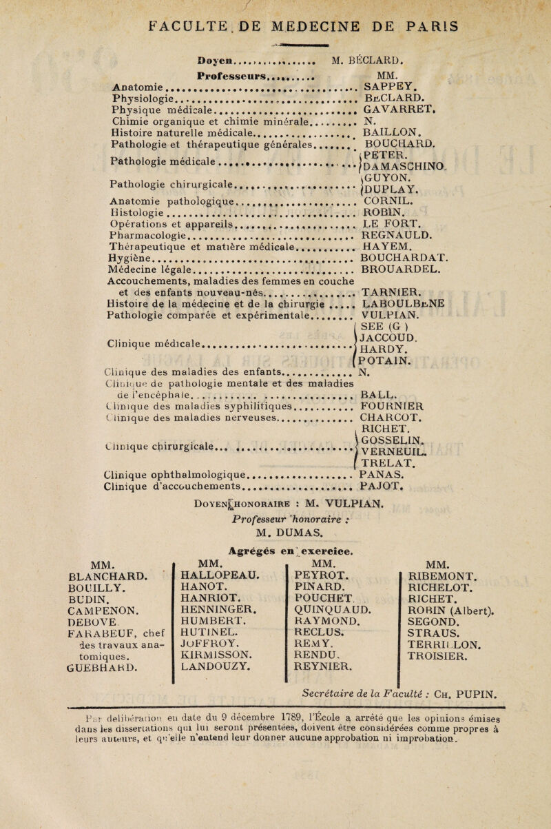 Doyen....,,,..»,. M. BÉCLARD. Professeurs..»,. MM. Anatomie.........SAPPEY. Physiologie.,.. BjiCLARD. Physique médicale...... GAVARRET, Chimie organique et chimie minérale......... N. Histoire naturelle médicale.# BAILLON, Pathologie et thérapeutique générales. BOUCHARD. x> i • * j- i 1 PETER. Pathologie medicale../daMASCHINO, Pathologie chirurgicale...IdUPLAY Anatomie pathologique.... CORNIL. Histologie..... ROBIN. Opérations et appareils...... LE FORT. Pharmacologie... REGNAULD. Thérapeutique et matière médicale.. HAYEM. Hygiène. BOUCHARDAT. Médecine légale... BROUARDEL. Accouchements, maladies des femmes en couche et des enfants nouveau-nés.. TARNtER. Histoire de la médecine et de la chirurgie ..... LABOULBr,NE Pathologie comparée et expérimentale.. VULPIAN. ISEE (G ) JACCOUD. HARDY POTAiN. Clinique des maladies des enfants.N. Clinique de pathologie mentale et des maladies de l’encéphale. „. ... BALL. Clinique des maladies syphilitiques..,. FOURNIER Clinique des maladies nerveuses. CHARCOT. , RICHET. Clinique chirurgicale...j VERNEUIL. [TRELAT. Clinique ophthalmologique.PANAS. Clinique d’accouchements.... PAJOT. DoyenJhonoraire : M. VULPIAN. Professeur ’honoraire : M. DUMAS, MM. BLANCHARD. BOUILLY. BUDIN. CAMPENON. DEBOVE FARABEUF, chef des travaux ana¬ tomiques. GUEBHARD. Agrégés MM. HALLOPEAU. HANOT. HANRIOT. HENNINGER. HUMBERT. HUTINEL. JoFFROY. KIRM1SSON. LANDOUZY. en exercice. MM. PEYROT. PINARD. POUCHET QUINQUAUD. RAYMOND. RECLUS. REMY. RENDU. REYNIER. MM. RIBEMONT. RICHELOT. RICHET. ROBIN (Albert). SEGOND. STRAUS. TERRI LLON. TROISIER. Secrétaire de la Faculté : Ch. PUPIN. Par délibération en date du 9 décembre 1789, l’École a arrêté que les opinions émises dans Ls dissertations qui lui seront présentées, doivent être considérées comme propres à leurs auteurs, et quelle n’entend leur donner aucune approbation ni improbation.