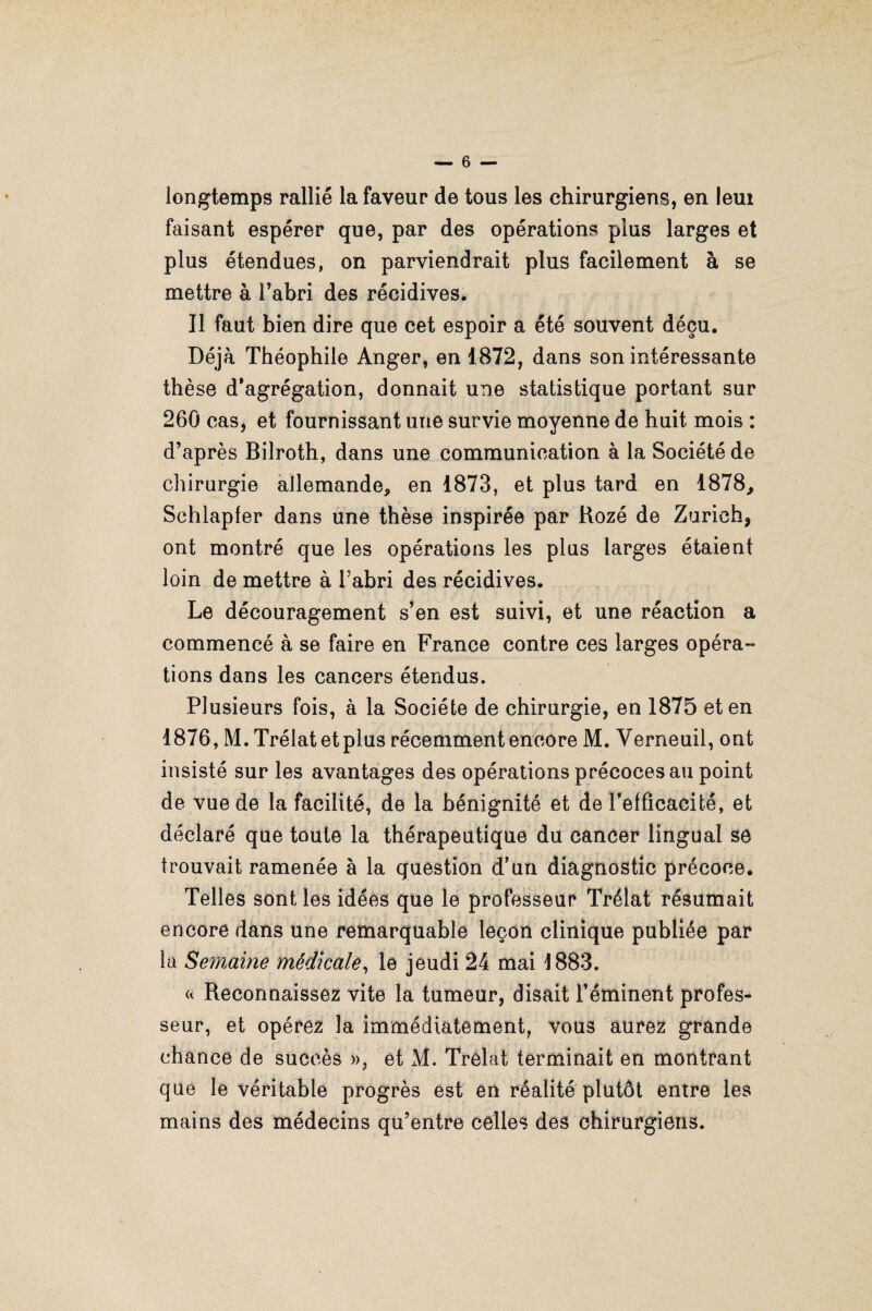 longtemps rallié la faveur de tous les chirurgiens, en leui faisant espérer que, par des opérations plus larges et plus étendues, on parviendrait plus facilement à se mettre à l’abri des récidives. Il faut bien dire que cet espoir a été souvent déçu. Déjà Théophile Anger, en 1872, dans son intéressante thèse d’agrégation, donnait une statistique portant sur 260 cas, et fournissant une survie moyenne de huit mois : d’après Bilroth, dans une communication à la Société de chirurgie allemande, en 1873, et plus tard en 1878, Schlapfer dans une thèse inspirée par Rozé de Zurich* ont montré que les opérations les plus larges étaient loin de mettre à l’abri des récidives. Le découragement s’en est suivi, et une réaction a commencé à se faire en France contre ces larges opéra¬ tions dans les cancers étendus. Plusieurs fois, à la Société de chirurgie, en 1875 et en 1876, M. Trélatetplus récemment encore M. Verneuil, ont insisté sur les avantages des opérations précoces au point de vue de la facilité, de la bénignité et de l'efficacité, et déclaré que toute la thérapeutique du cancer lingual se trouvait ramenée à la question d’un diagnostic précoce. Telles sont les idées que le professeur Trélat résumait encore dans une remarquable leçon clinique publiée par la Semaine médicale, le jeudi 24 mai 1883. « Reconnaissez vite la tumeur, disait l’éminent profes¬ seur, et opérez la immédiatement, vous aurez grande chance de succès », et M. Trélat terminait en montrant que le véritable progrès est en réalité plutôt entre les mains des médecins qu’entre celles des chirurgiens.