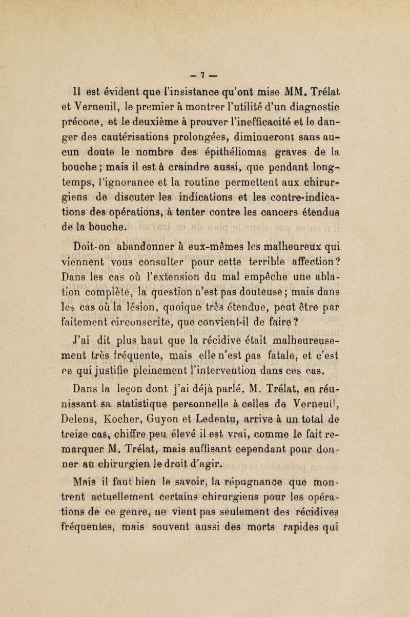 11 est évident que l’insistance qu’ont mise MM, Trélat et Verneuil, le premier à montrer l’utilité d’un diagnostic précoce, et le deuxième à prouver l’inefficacité et le dan¬ ger des cautérisations prolongées, diminueront sans au¬ cun doute le nombre des épithéliomas graves de la bouche ; mais il est à craindre aussi, que pendant long¬ temps, l’ignorance et la routine permettent aux chirur¬ giens de discuter les indications et les contre-indica¬ tions des opérations, à tenter contre les cancers étendus de la bouche. Doit-on abandonner à eux-mêmes les malheureux qui viennent vous consulter pour cette terrible affection? Dans les cas où l’extension du mal empêche une abla¬ tion complète, la question n’est pas douteuse ; mais dans les cas où la lésion, quoique très étendue, peut être par faitement circonscrite, que convient-il de faire ? J’ai dit plus haut que la récidive était malheureuse¬ ment très fréquente, mais elle n’est pas fatale, et c’est ce qui justifie pleinement l’intervention dans ces cas. Dans la leçon dont j’ai déjà parlé, M. Trélat, en réu¬ nissant sa statistique personnelle à celles de Verneuil, Delens, Kocher, Guyon et Ledentu, arrive à un total de treize cas, chiffre peu élevé il est vrai, comme le fait re¬ marquer M, Trélat, mais suffisant cependant pour don¬ ner au chirurgien le droit d'agir. Mais il faut bien le savoir, la répugnance que mon¬ trent actuellement certains chirurgiens pour les opéra¬ tions de ce genre, ne vient pas seulement des récidives fréquentes, mais souvent aussi des morts rapides qui
