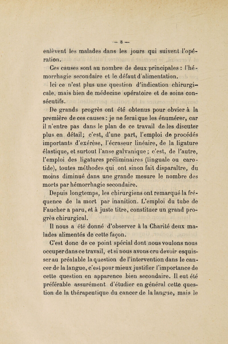 enlèvent les malades dans les jours qui suivent l’opé¬ ration. Ces causes sont au nombre de deux principales : l’hé¬ morrhagie secondaire et le défaut d’alimentation. Ici ce n’est plus une question dhndication chirurgi¬ cale, mais bien de médecine opératoire et de soins con¬ sécutifs. De grands progrès ont été obtenus pour obvier à la première de ces causes : je ne ferai que les énumérer, car il n’entre pas dans le plan de ce travail de les discuter plus en détail; c’est, d’une part, l’emploi de procédés importants d’exérèse, l’écraseur linéaire, de la ligature élastique, et surtout l’anse galvanique; c’est, de Tautre, l’emploi des ligatures préliminaires (linguale ou caro¬ tide), toutes méthodes qui ont sinon fait disparaître, du moins diminué dans une grande mesure le nombre des morts par hémorrhagie secondaire. Depuis longtemps, les chirurgiens ont remarqué la fré¬ quence de la mort par inanition. L’emploi du tube de Faucher a paru, et à juste titre, constituer un grand pro¬ grès chirurgical. II nous a été donné d’observer à la Charité deux ma¬ lades alimentés de cette façon. C’est donc de ce point spécial dont nous voulons nous occuper dans ce travail, et si nous avons cru devoir esquis¬ ser au préalable la question de l’intervention dans le can¬ cer de la langue, c’est pour mieux justifier l’importance de cette question en apparence bien secondaire. Il eut été préférable assurément d’étudier en général cette ques¬ tion de la thérapeutique du cancer de la langue, mais le