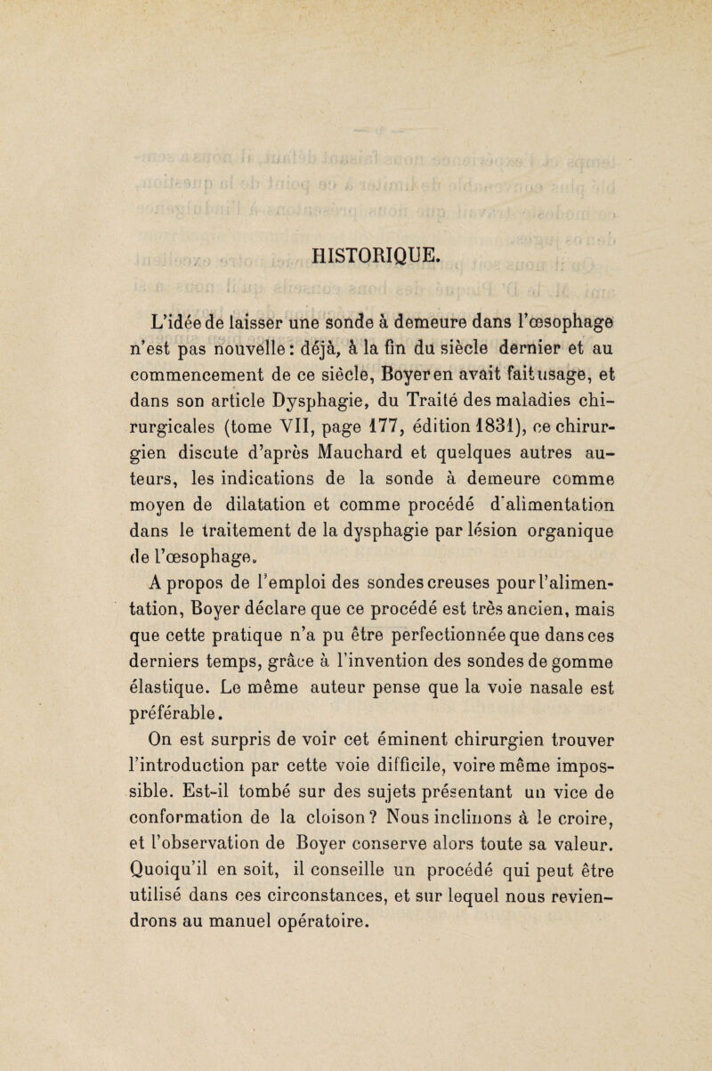 HISTORIQUE. L’idée de laisser une sonde à demeure dans l’œsophage n’est pas nouvelle: déjà, à la fin du siècle dernier et au commencement de ce siècle, Boyer en avait fait usage, et dans son article Dysphagie, du Traité des maladies chi¬ rurgicales (tome VII, page 177, édition 1831), ce chirur¬ gien discute d’après Mauchard et quelques autres au¬ teurs, les indications de la sonde à demeure comme moyen de dilatation et comme procédé d'alimentation dans le traitement de la dysphagie par lésion organique de l’œsophage,, A propos de l’emploi des sondes creuses pour l’alimen¬ tation, Boyer déclare que ce procédé est très ancien, mais que cette pratique n’a pu être perfectionnée que dans ces derniers temps, grâce à l’invention des sondes de gomme élastique. Le même auteur pense que la voie nasale est préférable. On est surpris de voir cet éminent chirurgien trouver l’introduction par cette voie difficile, voire même impos¬ sible. Est-il tombé sur des sujets présentant un vice de conformation de la cloison? Nous inclinons à le croire, et l’observation de Boyer conserve alors toute sa valeur. Quoiqu’il en soit, il conseille un procédé qui peut être utilisé dans ces circonstances, et sur lequel nous revien¬ drons au manuel opératoire.