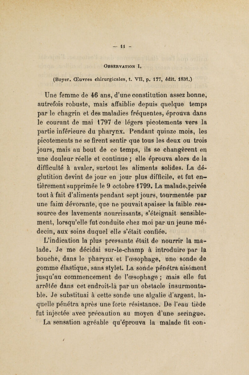 Observation I. (Boyer. Œuvres chirurgicales, t. VII, p. 177, édit. 1831.) Une femme de 46 ans, d’une constitution assez bonne, autrefois robuste, mais affaiblie depuis quelque temps par le chagrin et des maladies fréquentes, éprouva dans le courant de mai 1797 de légers picotements vers la partie inférieure du pharynx. Pendant quinze mois, les picotements ne se firent sentir que tous les deux ou trois jours, mais au bout de ce temps, ils se changèrent en une douleur réelle et continue ; elle éprouva alors de la difficulté à avaler, surtout les aliments solides. La dé¬ glutition devint de jour en jour plus difficile, et fut en¬ tièrement supprimée le 9 octobre 1799* La malade,privée tout à fait d'aliments pendant sept jours, tourmentée par une faim dévorante, que ne pouvait apaiser la faible res¬ source des lavements nourrissants, s'éteignait sensible¬ ment, lorsqu’elle fut conduite chez moi par un jeune mé¬ decin, aux soins duquel elle s’était confiée* L’indication la plus pressante était de nourrir la ma¬ lade. Je me décidai sur-le-champ à introduire par la bouche, dans le pharynx et l’oesophage, une sonde de gomme élastique, sans stylet. La sonde pénétra aisément jusqu’au commencement de l’œsophage ; mais elle fut arrêtée dans cet endroit-là par un obstacle insurmonta¬ ble. Je substituai à cette sonde une algalie d’argent* la¬ quelle pénétra après une forte résistance. De feau tiède fut injectée avec précaution au moyen d’une seringue* La sensation agréable qu’éprouva la malade fit con- t