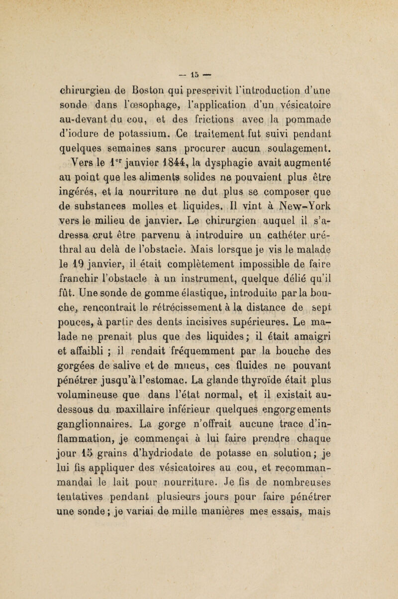 chirurgien de Boston qui prescrivit l'introduction d’une sonde dans l'œsophage, l’application d’un vésicatoire au-devant du cou, et des frictions avec la pommade d’iodure de potassium. Ce traitement fut suivi pendant quelques semaines sans procurer aucun soulagement. Vers le 1er janvier 1844, la dysphagie avait augmenté au point que les aliments solides ne pouvaient plus être ingérés, et la nourriture ne dut plus se composer que de substances molles et liquides. Il vint à New-York vers le milieu de janvier. Le chirurgien auquel il s’a¬ dressa crut être parvenu à introduire un cathéter uré¬ thral au delà de l’obstacle. Mais lorsque je vis le malade le 19 janvier, il était complètement impossible de faire franchir l’obstacle à un instrument, quelque délié qu’il fût. Une sonde de gomme élastique, introduite parla bou¬ che, rencontrait le rétrécissement à la distance de sept pouces, à partir des dents incisives supérieures. Le ma¬ lade ne prenait plus que des liquides ; il était amaigri et affaibli ; il rendait fréquemment par la bouche des gorgées de salive et de mucus, ces fluides ne pouvant pénétrer jusqu’à l’estomac. La glande thyroïde était plus volumineuse que dans l’état normal, et il existait au- dessous du maxillaire inférieur quelques engorgements ganglionnaires. La gorge n’offrait aucune trace d’in¬ flammation, je commençai à lui faire prendre chaque jour 15 grains d’hydriodate de potasse en solution; je lui fis appliquer des vésicatoires au cou, et recomman- mandai le lait pour nourriture. Je fis de nombreuses tentatives pendant plusieurs jours pour faire pénétrer une sonde ; je variai de mille manières mes essais, mais