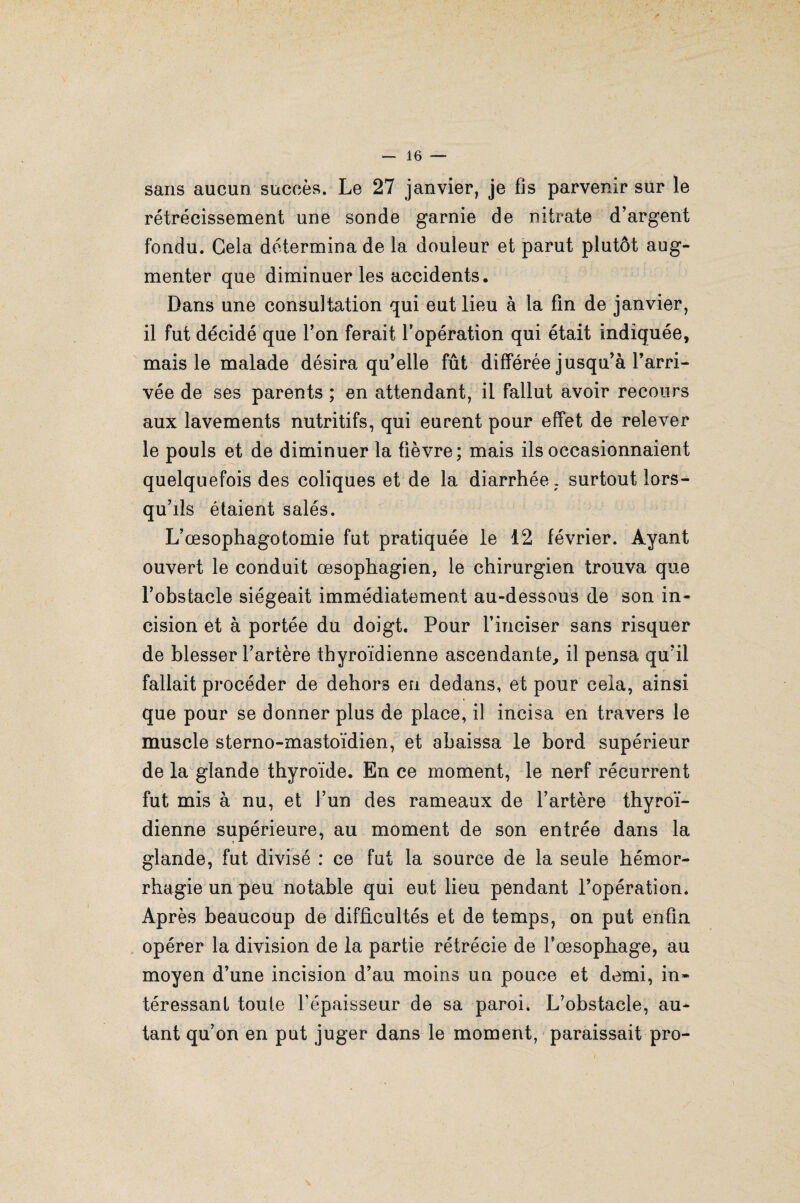 sans aucun succès. Le 27 janvier, je fis parvenir sur le rétrécissement une sonde garnie de nitrate d’argent fondu. Gela détermina de la douleur et parut plutôt aug¬ menter que diminuer les accidents. Dans une consultation qui eut lieu à la fin de janvier, il fut décidé que l’on ferait l’opération qui était indiquée, mais le malade désira qu’elle fût différée jusqu’à l’arri¬ vée de ses parents ; en attendant, il fallut avoir recours aux lavements nutritifs, qui eurent pour effet de relever le pouls et de diminuer la fièvre; mais ils occasionnaient quelquefois des coliques et de la diarrhée, surtout lors¬ qu’ils étaient salés. L’œsophagotomie fut pratiquée le 12 février. Ayant ouvert le conduit œsophagien, le chirurgien trouva que l’obstacle siégeait immédiatement au-dessous de son in¬ cision et à portée du doigt. Pour l’inciser sans risquer de blesser l’artère thyroïdienne ascendante, il pensa qu’il fallait procéder de dehors en dedans, et pour cela, ainsi que pour se donner plus de place, il incisa en travers le muscle sterno-mastoïdien, et abaissa le bord supérieur de la glande thyroïde. En ce moment, le nerf récurrent fut mis à nu, et l’un des rameaux de l’artère thyroï¬ dienne supérieure, au moment de son entrée dans la glande, fut divisé : ce fut la source de la seule hémor¬ rhagie un peu notable qui eut lieu pendant l’opération. Après beaucoup de difficultés et de temps, on put enfin opérer la division de la partie rétrécie de l'oesophage, au moyen d’une incision d’au moins un pouce et demi, in¬ téressant toute l’épaisseur de sa paroi. L’obstacle, au¬ tant qu’on en put juger dans le moment, paraissait pro-