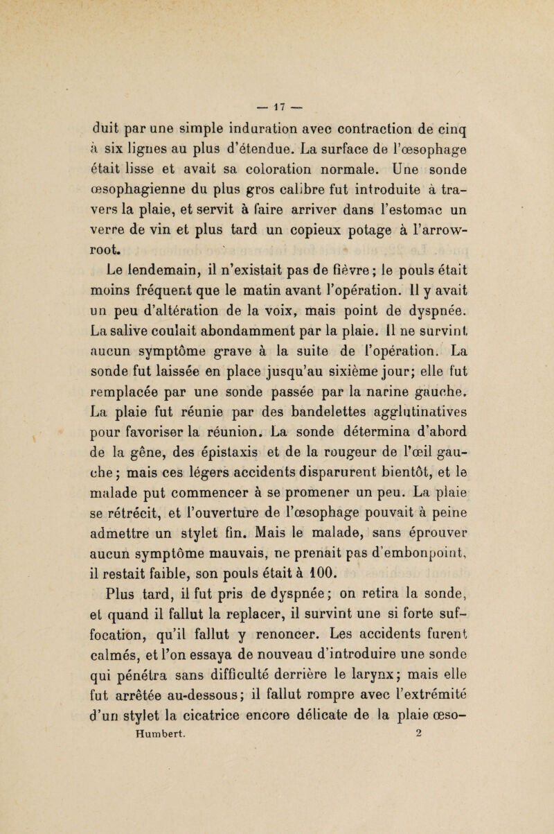 duit par une simple induration avec contraction de cinq à six lignes au plus d’étendue. La surface de l’oesophage était lisse et avait sa coloration normale. Une sonde œsophagienne du plus gros calibre fut introduite à tra¬ vers la plaie, et servit à faire arriver dans l’estomac un verre de vin et plus tard un copieux potage à l’arrow- root. Le lendemain, il n’existait pas de fièvre; le pouls était moins fréquent que le matin avant l’opération. 11 y avait un peu d’altération de la voix, mais point de dyspnée. La salive coulait abondamment par la plaie. 11 ne survint aucun symptôme grave à la suite de l’opération. La sonde fut laissée en place jusqu’au sixième jour; elle fut remplacée par une sonde passée par la narine gauche. La plaie fut réunie par des bandelettes agglutinatives pour favoriser la réunion. La sonde détermina d’abord de la gêne, des épistaxis et de la rougeur de l’œil gau¬ che; mais ces légers accidents disparurent bientôt, et le malade put commencer à se promener un peu. La plaie se rétrécit, et l’ouverture de l’œsophage pouvait à peine admettre un stylet fin. Mais le malade, sans éprouver aucun symptôme mauvais, ne prenait pas d’embonpoint, il restait faible, son pouls était à 100. Plus tard, il fut pris de dyspnée; on retira la sonde, et quand il fallut la replacer, il survint une si forte suf¬ focation, qu’il fallut y renoncer. Les accidents furent calmés, et l’on essaya de nouveau d’introduire une sonde qui pénétra sans difficulté derrière le larynx; mais elle fut arrêtée au-dessous; il fallut rompre avec l’extrémité d’un stylet la cicatrice encore délicate de la plaie œso- Humbert. 2