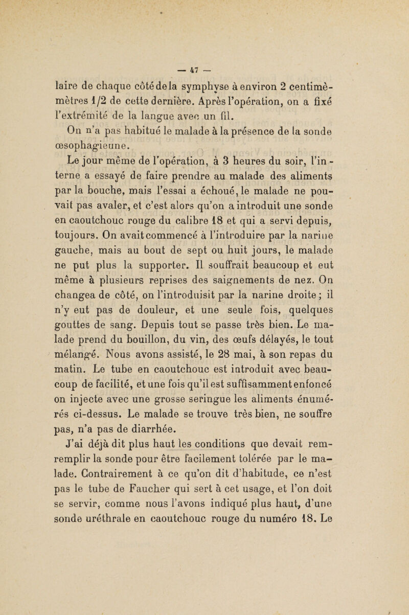 laire de chaque côté de la symphyse à environ 2 centimè- mètres 1/2 de cette dernière. Après l’opération, on a fixé l’extrémité de la langue avec un fil. On n’a pas habitué le malade à la présence de la sonde œsophagieune. Le jour même de l’opération, à 3 heures du soir, l’in - terne a essayé de faire prendre au malade des aliments parla bouche, mais Fessai a échoué, le malade ne pou¬ vait pas avaler, et c’est alors qu’on a introduit une sonde en caoutchouc rouge du calibre 18 et qui a servi depuis, toujours. On avait commencé à l’introduire par la narine gauche, mais au bout de sept ou huit jours, le malade ne put plus la supporter. Il souffrait beaucoup et eut même à plusieurs reprises des saignements de nez. On changea de côté, on l’introduisit par la narine droite ; il n’y eut pas de douleur, et une seule fois, quelques gouttes de sang. Depuis tout se passe très bien. Le ma¬ lade prend du bouillon, du vin, des œufs délayés, le tout mélangé. Nous avons assisté, le 28 mai, à son repas du matin. Le tube en caoutchouc est introduit avec beau¬ coup de facilité, et une fois qu’il est suffisamment enfoncé on injecte avec une grosse seringue les aliments énumé¬ rés ci-dessus. Le malade se trouve très bien, ne souffre pas, n’a pas de diarrhée. J’ai déjà dit plus haut les conditions que devait rem- remplir la sonde pour être facilement tolérée par le ma¬ lade. Contrairement à ce qu’on dit d’habitude, ce n’est pas le tube de Faucher qui sert à cet usage, et l’on doit se servir, comme nous l’avons indiqué plus haut, d’une sonde uréthrale en caoutchouc rouge du numéro 18. Le