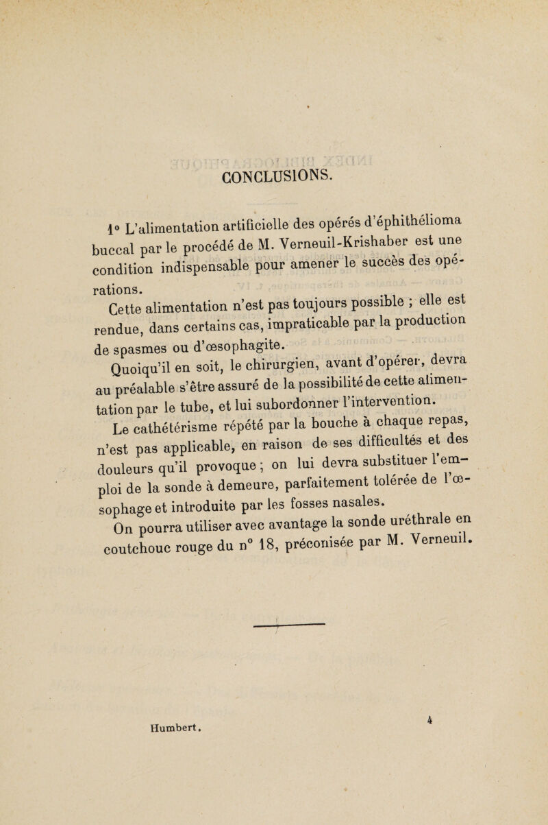 CONCLUSIONS. 1° L’alimentation artificielle des opérés d éphithélioma buccal par le procédé de M. Verneuil-Krishaber est une condition indispensable pour amener le succès des opé¬ rations. Cette alimentation n’est pas toujours possible ; elle est rendue, dans certains cas, impraticable par la production de spasmes ou d’cesophagite. Quoiqu’il en soit, le chirurgien, avant d’opérer, devra au préalable s’être assuré de la possibilité de cette alimen¬ tation par le tube, et lui subordonner l’intervention. Le cathétérisme répété par la bouche à chaque repas, n’est pas applicable, en raison de ses difficultés et des douleurs qu’il provoque; on lui devra substituer l’em¬ ploi de la sonde à demeure, parfaitement toleree de œ- sophage et introduite par les fosses nasales. On pourra utiliser avec avantage la sonde uréthrale en coutchouc rouge du n° 18, préconisée par M. Ve^neuil. Humbert. 4