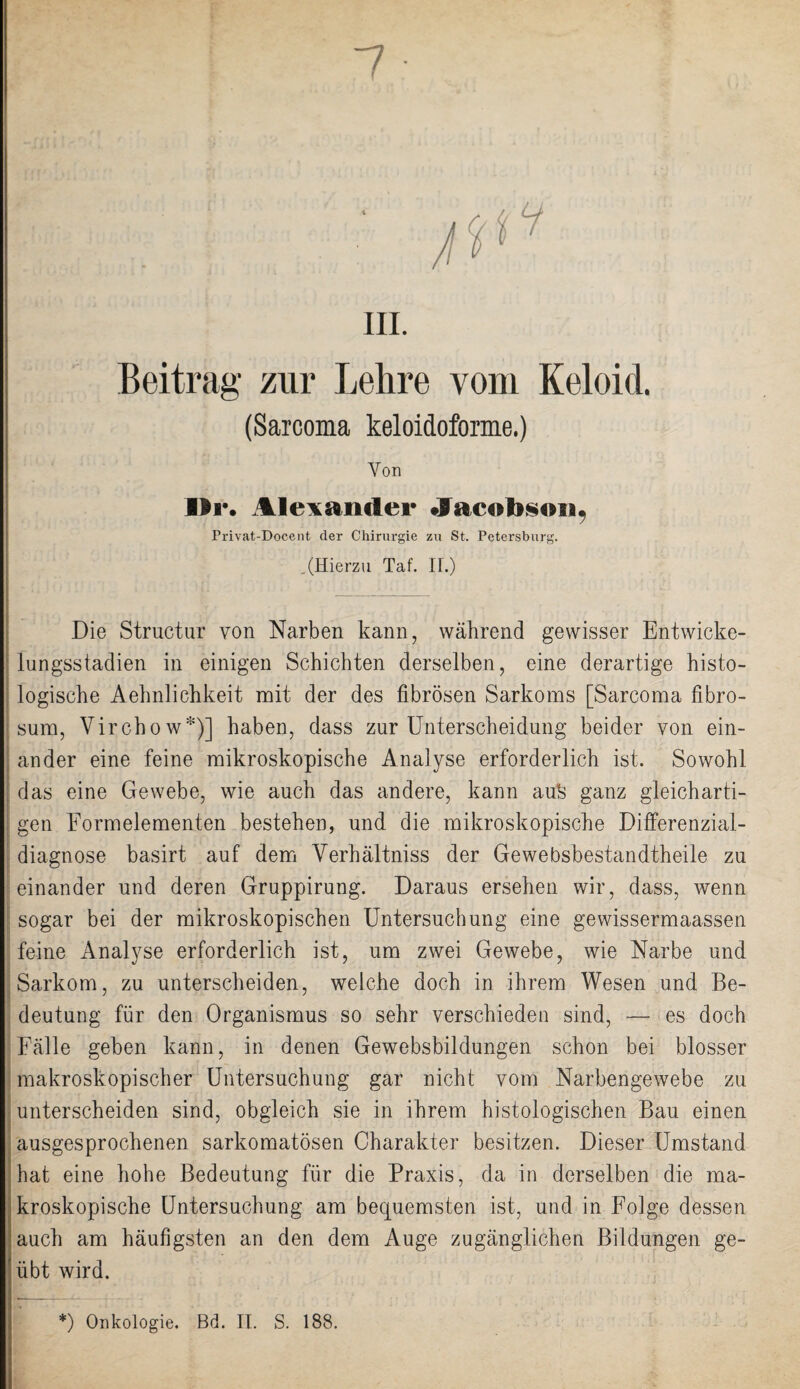 m. Beitrag zur Lehre vom Keloid. (Sarcoma keloidoforme.) Von I*r. Alexander Jacob§oii7 rrivat-Docent der Chirurgie zu St. Petersburg. .(Hierzu Taf. IL) Die Structur von Narben kann, während gewisser Entwicke¬ lungsstadien in einigen Schichten derselben, eine derartige histo¬ logische Aehnlichkeit mit der des fibrösen Sarkoms [Sarcoma fibro- sum, Vircbow*)] haben, dass zur Unterscheidung beider von ein¬ ander eine feine mikroskopische Analyse erforderlich ist. Sowohl das eine Gewebe, wie auch das andere, kann au% ganz gleicharti¬ gen Formelementen bestehen, und die mikroskopische Differenzial¬ diagnose basirt auf dem Yerhältniss der Gewebsbestandtheile zu einander und deren Gruppirung. Daraus ersehen wir, dass, wenn sogar bei der mikroskopischen Untersuchung eine gewissermaassen feine Analyse erforderlich ist, um zwei Gewebe, wie Narbe und Sarkom, zu unterscheiden, welche doch in ihrem Wesen und Be¬ deutung für den Organismus so sehr verschieden sind, — es doch Fälle geben kann, in denen Gewebsbildungen schon bei blosser makroskopischer Untersuchung gar nicht vom Narbengewebe zu unterscheiden sind, obgleich sie in ihrem histologischen Bau einen ausgesprochenen sarkomatösen Charakter besitzen. Dieser Umstand hat eine hohe Bedeutung für die Praxis, da in derselben die ma¬ kroskopische Untersuchung am becpiemsten ist, und in Folge dessen auch am häufigsten an den dem Auge zugänglichen Bildungen ge¬ übt wird.