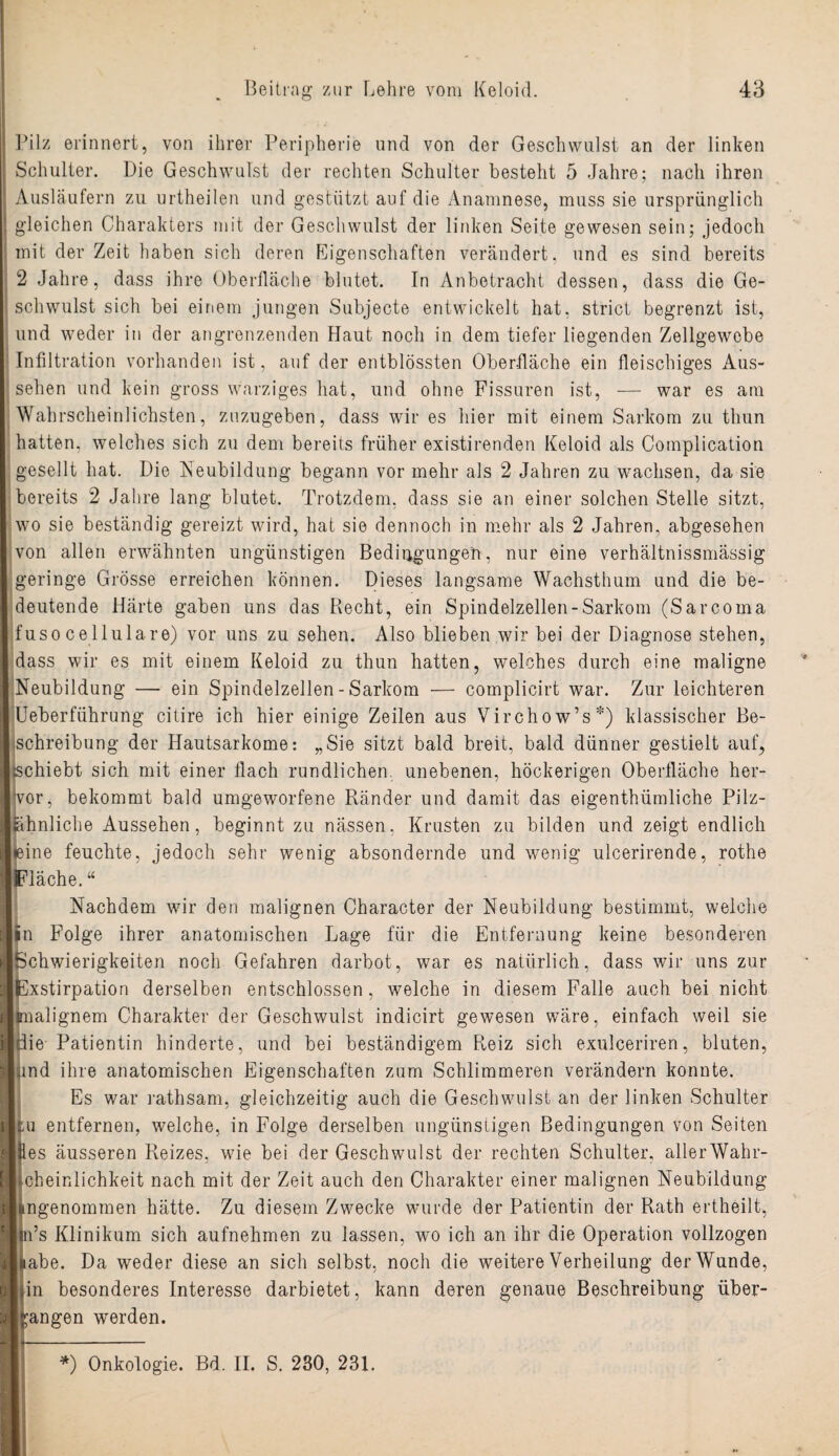 Pilz erinnert, von ihrer Peripherie und von der Geschwulst an der linken Schulter. Die Geschwulst der rechten Schulter besteht 5 Jahre; nach ihren Ausläufern zu urtheilen und gestützt auf die Anamnese, muss sie ursprünglich gleichen Charakters mit der Geschwulst der linken Seite gewesen sein; jedoch mit der Zeit haben sich deren Eigenschaften verändert, und es sind bereits 2 Jahre, dass ihre Oberfläche blutet. In Anbetracht dessen, dass die Ge¬ schwulst sich bei einem jungen Subjecte entwickelt hat, strict begrenzt ist, und weder in der angrenzenden Haut noch in dem tiefer liegenden Zellgewebe Infiltration vorhanden ist, auf der entblössten Oberfläche ein fleischiges Aus¬ sehen und kein gross warziges hat, und ohne Fissuren ist, — war es am Wahrscheinlichsten, znzugeben, dass wir es hier mit einem Sarkom zu thun hatten, welches sich zu dem bereits früher existirenden Keloid als Complication gesellt hat. Die Neubildung begann vor mehr als 2 Jahren zu wachsen, da sie bereits 2 Jahre lang blutet. Trotzdem, dass sie an einer solchen Stelle sitzt, wo sie beständig gereizt wird, hat sie dennoch in mehr als 2 Jahren, abgesehen von allen erwähnten ungünstigen Bedingungen, nur eine verhältnissmässig geringe Grösse erreichen können. Dieses langsame Wachsthum und die be¬ deutende Härte gaben uns das Recht, ein Spindelzellen-Sarkom (Sarcoma fuso cellulare) vor uns zu sehen. Also blieben wir bei der Diagnose stehen, dass wir es mit einem Keloid zu thun hatten, welches durch eine maligne Neubildung — ein Spindelzellen - Sarkom — complicirt war. Zur leichteren Ueberfiihrung citire ich hier einige Zeilen aus Virchow’s*) klassischer Be¬ schreibung der Hautsarkome: „Sie sitzt bald breit, bald dünner gestielt auf, schiebt sich mit einer flach rundlichen unebenen, höckerigen Oberfläche her¬ vor, bekommt bald umgeworfene Ränder und damit das eigenthümliche Pilz- ähnliche Aussehen, beginnt zu nässen, Krusten zu bilden und zeigt endlich eine feuchte, jedoch sehr wenig absondernde und wenig ulcerirende, rothe Fläche. “ Nachdem w7ir den malignen Character der Neubildung bestimmt, welche in Folge ihrer anatomischen Lage für die Entfernung keine besonderen Schwierigkeiten noch Gefahren darbot, war es natürlich, dass wir uns zur xstirpation derselben entschlossen, welche in diesem Falle auch bei nicht aalignem Charakter der Geschwulst indicirt gewesen wäre, einfach weil sie Öie Patientin hinderte, und bei beständigem Reiz sich exulceriren, bluten, und ihre anatomischen Eigenschaften zum Schlimmeren verändern konnte. Es war rathsam, gleichzeitig auch die Geschwulst an der linken Schulter tu entfernen, welche, in Folge derselben ungünstigen Bedingungen von Seiten es äusseren Reizes, wie bei der Geschwulst der rechten Schulter, allerWahr- cheinlichkeit nach mit der Zeit auch den Charakter einer malignen Neubildung ngenommen hätte. Zu diesem Zwecke wurde der Patientin der Rath ertheilt, n’s Klinikum sich aufnehmen zu lassen, wo ich an ihr die Operation vollzogen abe. Da weder diese an sich selbst, noch die weitere Verheilung der Wunde, in besonderes Interesse darbietet, kann deren genaue Beschreibung über¬ langen werden.