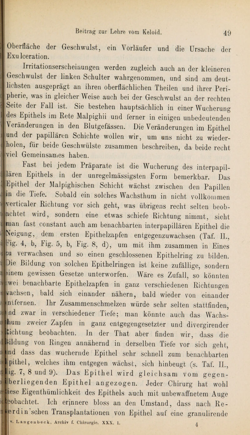 Oberfläche der Geschwulst, ein Vorläufer und die Ursache der Exulceration. Irritationserscheinungen werden zugleich auch an der kleineren Geschwulst der linken Schulter wahrgenommen, und sind am deut¬ lichsten ausgeprägt an ihren oberflächlichen Theilen und ihrer Peri¬ pherie, was in gleicher Weise auch bei der Geschwulst an der rechten Seite der hall ist. Sie bestehen hauptsächlich in einer Wucherung jdes Epithels im Rete Malpighii und ferner in einigen unbedeutenden Veränderungen in den Blutgefässen. Die Veränderungen im Epithel und der papillären Schichte wollen wir, um uns nicht zu wieder¬ holen, für beide Geschwülste zusammen beschreiben, da beide recht viel Gemeinsames haben. : Fast bei jedem Präparate ist die Wucherung des interpapil¬ lären Epithels in der unregelmässigsten Form bemerkbar. Das Epithel der Malpighischen Schicht wächst zwischen den Papillen an die Liefe. Sobald ein solches Wachsthum in nicht vollkommen verticaler Richtung vor sich geht, was übrigens recht selten beob¬ achtet wird, sondern eine etwas schiefe Richtung nimmt, sieht man fast constant auch am benachbarten interpapillären Epithel die Neigung, dem ersten Epithelzapfen entgegenzuwachsen (Taf. II., kig. 4, b, Fig. 5, b, big. 8, d), um mit ihm zusammen in Eines :u verwachsen und so einen geschlossenen Epithelring zu bilden. Die BL düng von solchen Epithelringen ist keine zufällige, sondern sinem gewissen Gesetze unterworfen. Wäre es Zufall, so könnten wei benachbarte Epithelzapfen in ganz verschiedenen Richtungen pacnson, bald sich einander nähern, bald wieder von einander IJntfernen. Ihr Zusammenschmelzen würde sehr selten stattfinden, Ind zwar in verschiedener Tiefe; man könnte auch das Wachs- llium zweier Zapfen in ganz entgegengesetzter und divergirender Lichtung beobachten. In der That aber finden wir, dass die Ifildung von Ringen annähernd in derselben Tiefe vor sich geht, |nd dass das wuchernde Epithel sehr schnell zum benachbarten pithel, welches ihm entgegen wächst, sich hinbeugt (s. Taf. II., ig. 7, 8 und 9). Das Epithel wird gleichsam vom gegen¬ iberliegenden Epithel an gezogen. Jeder Chirurg hat wohl Jiiese Eigentümlichkeit des Epithels auch mit unbewaffnetem Auge Jpobachtet. Ich erinnere bloss an den Umstand, dass nach Re- llerdin sehen Transplantationen von Epithel auf eine granulirende Langen heck, Archiv f. Chirurgie. XXX. 1. \